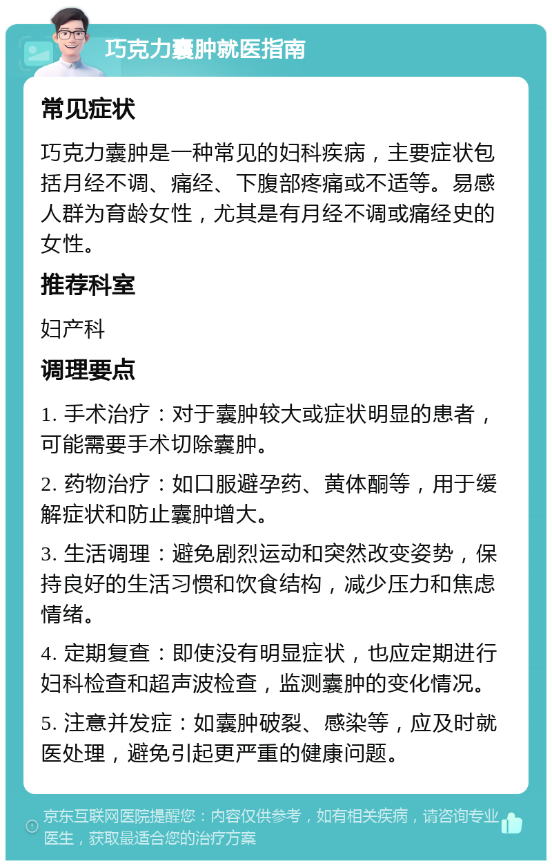 巧克力囊肿就医指南 常见症状 巧克力囊肿是一种常见的妇科疾病，主要症状包括月经不调、痛经、下腹部疼痛或不适等。易感人群为育龄女性，尤其是有月经不调或痛经史的女性。 推荐科室 妇产科 调理要点 1. 手术治疗：对于囊肿较大或症状明显的患者，可能需要手术切除囊肿。 2. 药物治疗：如口服避孕药、黄体酮等，用于缓解症状和防止囊肿增大。 3. 生活调理：避免剧烈运动和突然改变姿势，保持良好的生活习惯和饮食结构，减少压力和焦虑情绪。 4. 定期复查：即使没有明显症状，也应定期进行妇科检查和超声波检查，监测囊肿的变化情况。 5. 注意并发症：如囊肿破裂、感染等，应及时就医处理，避免引起更严重的健康问题。