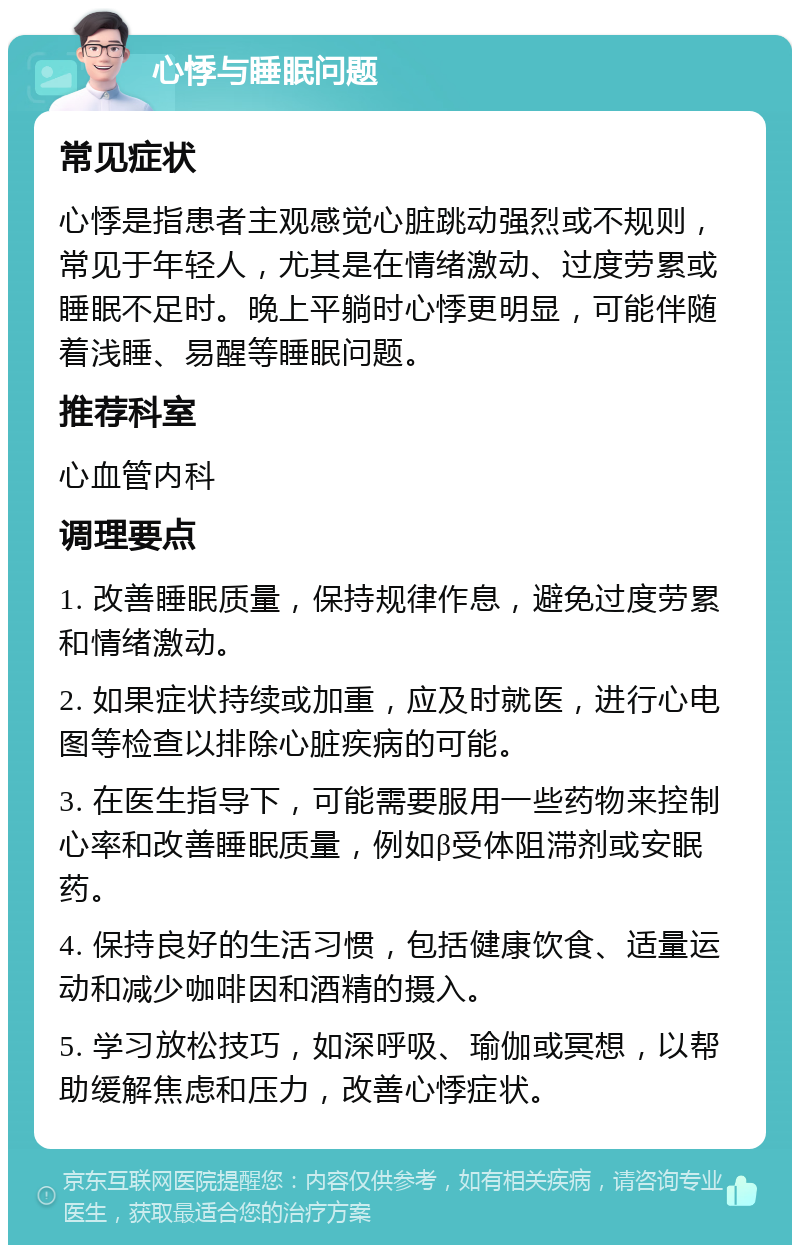 心悸与睡眠问题 常见症状 心悸是指患者主观感觉心脏跳动强烈或不规则，常见于年轻人，尤其是在情绪激动、过度劳累或睡眠不足时。晚上平躺时心悸更明显，可能伴随着浅睡、易醒等睡眠问题。 推荐科室 心血管内科 调理要点 1. 改善睡眠质量，保持规律作息，避免过度劳累和情绪激动。 2. 如果症状持续或加重，应及时就医，进行心电图等检查以排除心脏疾病的可能。 3. 在医生指导下，可能需要服用一些药物来控制心率和改善睡眠质量，例如β受体阻滞剂或安眠药。 4. 保持良好的生活习惯，包括健康饮食、适量运动和减少咖啡因和酒精的摄入。 5. 学习放松技巧，如深呼吸、瑜伽或冥想，以帮助缓解焦虑和压力，改善心悸症状。