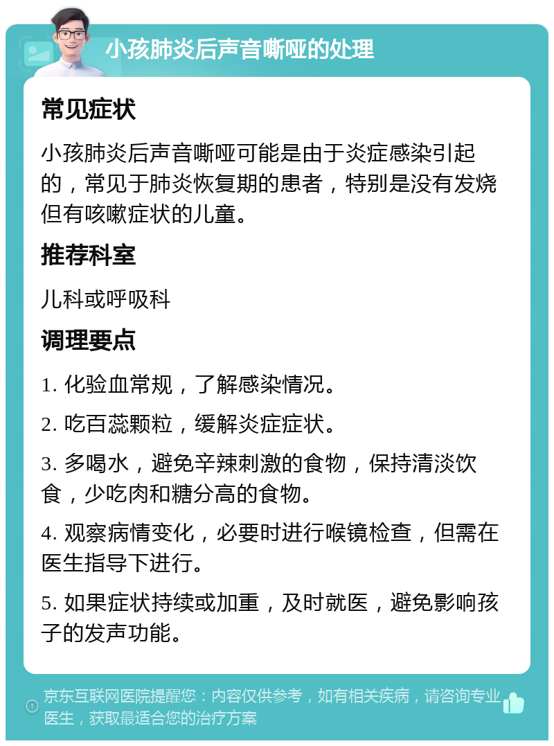 小孩肺炎后声音嘶哑的处理 常见症状 小孩肺炎后声音嘶哑可能是由于炎症感染引起的，常见于肺炎恢复期的患者，特别是没有发烧但有咳嗽症状的儿童。 推荐科室 儿科或呼吸科 调理要点 1. 化验血常规，了解感染情况。 2. 吃百蕊颗粒，缓解炎症症状。 3. 多喝水，避免辛辣刺激的食物，保持清淡饮食，少吃肉和糖分高的食物。 4. 观察病情变化，必要时进行喉镜检查，但需在医生指导下进行。 5. 如果症状持续或加重，及时就医，避免影响孩子的发声功能。