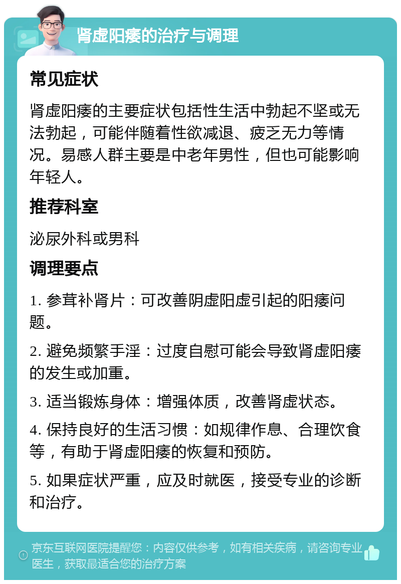 肾虚阳痿的治疗与调理 常见症状 肾虚阳痿的主要症状包括性生活中勃起不坚或无法勃起，可能伴随着性欲减退、疲乏无力等情况。易感人群主要是中老年男性，但也可能影响年轻人。 推荐科室 泌尿外科或男科 调理要点 1. 参茸补肾片：可改善阴虚阳虚引起的阳痿问题。 2. 避免频繁手淫：过度自慰可能会导致肾虚阳痿的发生或加重。 3. 适当锻炼身体：增强体质，改善肾虚状态。 4. 保持良好的生活习惯：如规律作息、合理饮食等，有助于肾虚阳痿的恢复和预防。 5. 如果症状严重，应及时就医，接受专业的诊断和治疗。