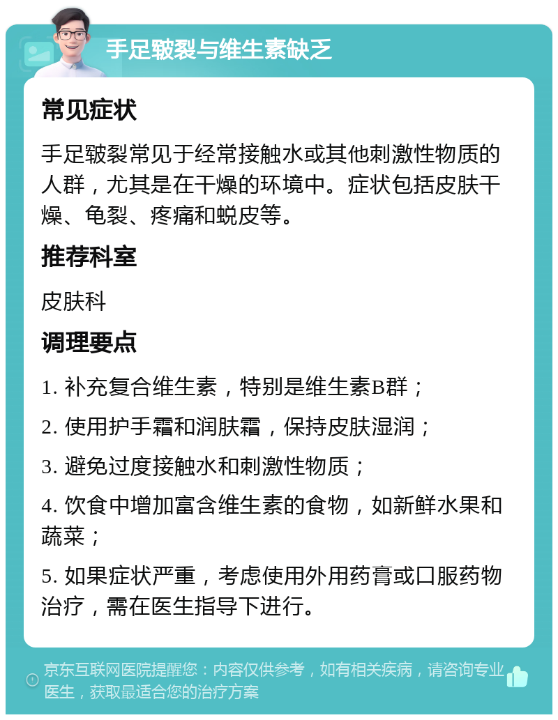 手足皲裂与维生素缺乏 常见症状 手足皲裂常见于经常接触水或其他刺激性物质的人群，尤其是在干燥的环境中。症状包括皮肤干燥、龟裂、疼痛和蜕皮等。 推荐科室 皮肤科 调理要点 1. 补充复合维生素，特别是维生素B群； 2. 使用护手霜和润肤霜，保持皮肤湿润； 3. 避免过度接触水和刺激性物质； 4. 饮食中增加富含维生素的食物，如新鲜水果和蔬菜； 5. 如果症状严重，考虑使用外用药膏或口服药物治疗，需在医生指导下进行。