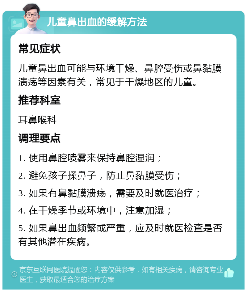 儿童鼻出血的缓解方法 常见症状 儿童鼻出血可能与环境干燥、鼻腔受伤或鼻黏膜溃疡等因素有关，常见于干燥地区的儿童。 推荐科室 耳鼻喉科 调理要点 1. 使用鼻腔喷雾来保持鼻腔湿润； 2. 避免孩子揉鼻子，防止鼻黏膜受伤； 3. 如果有鼻黏膜溃疡，需要及时就医治疗； 4. 在干燥季节或环境中，注意加湿； 5. 如果鼻出血频繁或严重，应及时就医检查是否有其他潜在疾病。