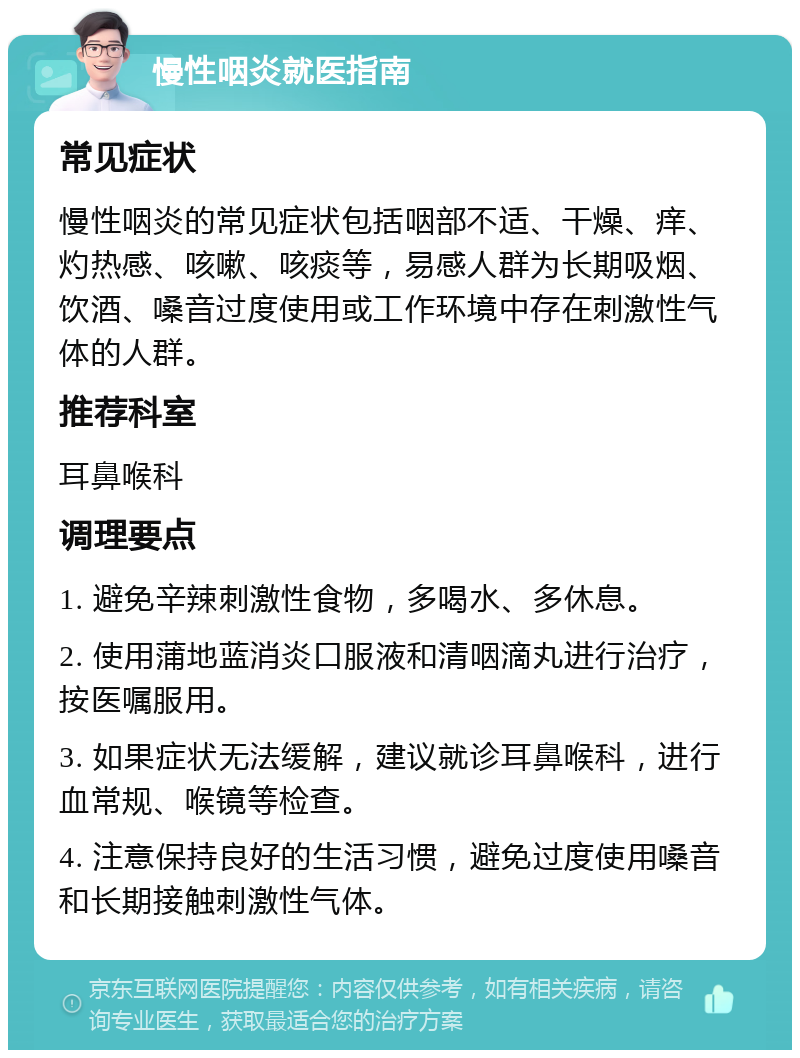 慢性咽炎就医指南 常见症状 慢性咽炎的常见症状包括咽部不适、干燥、痒、灼热感、咳嗽、咳痰等，易感人群为长期吸烟、饮酒、嗓音过度使用或工作环境中存在刺激性气体的人群。 推荐科室 耳鼻喉科 调理要点 1. 避免辛辣刺激性食物，多喝水、多休息。 2. 使用蒲地蓝消炎口服液和清咽滴丸进行治疗，按医嘱服用。 3. 如果症状无法缓解，建议就诊耳鼻喉科，进行血常规、喉镜等检查。 4. 注意保持良好的生活习惯，避免过度使用嗓音和长期接触刺激性气体。