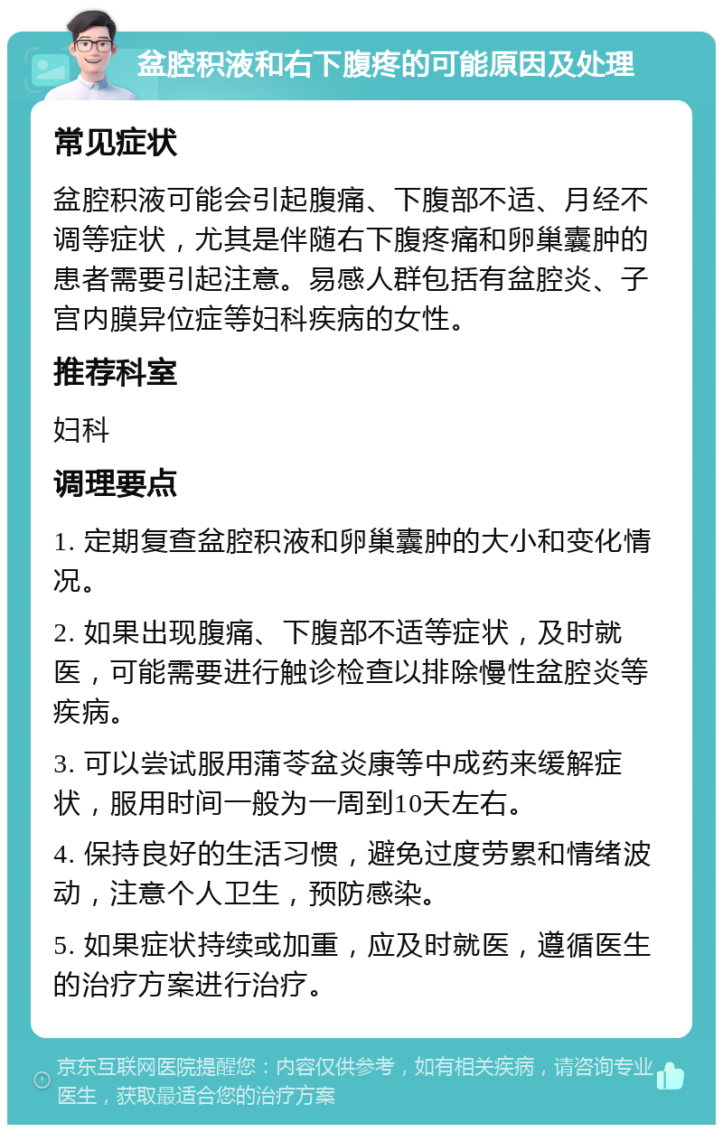 盆腔积液和右下腹疼的可能原因及处理 常见症状 盆腔积液可能会引起腹痛、下腹部不适、月经不调等症状，尤其是伴随右下腹疼痛和卵巢囊肿的患者需要引起注意。易感人群包括有盆腔炎、子宫内膜异位症等妇科疾病的女性。 推荐科室 妇科 调理要点 1. 定期复查盆腔积液和卵巢囊肿的大小和变化情况。 2. 如果出现腹痛、下腹部不适等症状，及时就医，可能需要进行触诊检查以排除慢性盆腔炎等疾病。 3. 可以尝试服用蒲苓盆炎康等中成药来缓解症状，服用时间一般为一周到10天左右。 4. 保持良好的生活习惯，避免过度劳累和情绪波动，注意个人卫生，预防感染。 5. 如果症状持续或加重，应及时就医，遵循医生的治疗方案进行治疗。