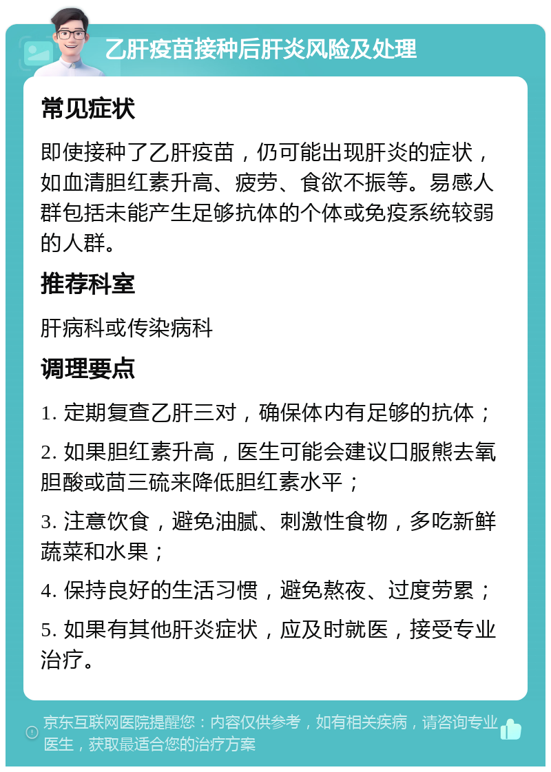 乙肝疫苗接种后肝炎风险及处理 常见症状 即使接种了乙肝疫苗，仍可能出现肝炎的症状，如血清胆红素升高、疲劳、食欲不振等。易感人群包括未能产生足够抗体的个体或免疫系统较弱的人群。 推荐科室 肝病科或传染病科 调理要点 1. 定期复查乙肝三对，确保体内有足够的抗体； 2. 如果胆红素升高，医生可能会建议口服熊去氧胆酸或茴三硫来降低胆红素水平； 3. 注意饮食，避免油腻、刺激性食物，多吃新鲜蔬菜和水果； 4. 保持良好的生活习惯，避免熬夜、过度劳累； 5. 如果有其他肝炎症状，应及时就医，接受专业治疗。