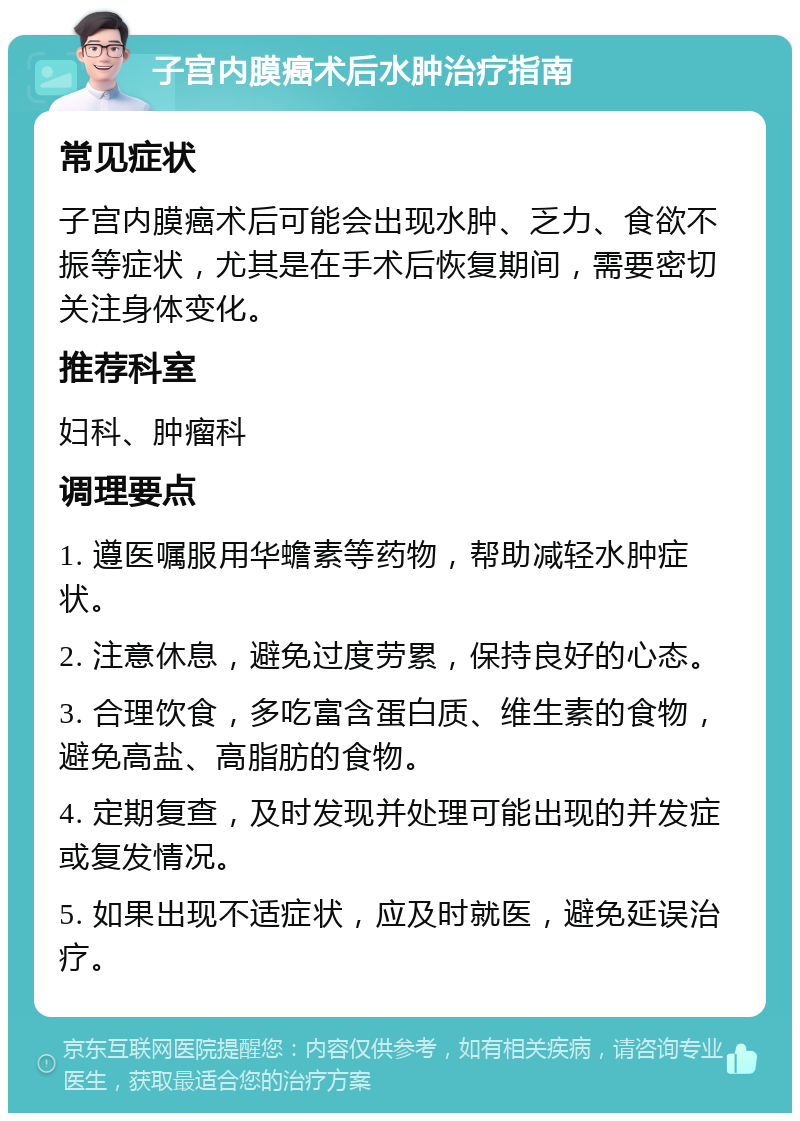 子宫内膜癌术后水肿治疗指南 常见症状 子宫内膜癌术后可能会出现水肿、乏力、食欲不振等症状，尤其是在手术后恢复期间，需要密切关注身体变化。 推荐科室 妇科、肿瘤科 调理要点 1. 遵医嘱服用华蟾素等药物，帮助减轻水肿症状。 2. 注意休息，避免过度劳累，保持良好的心态。 3. 合理饮食，多吃富含蛋白质、维生素的食物，避免高盐、高脂肪的食物。 4. 定期复查，及时发现并处理可能出现的并发症或复发情况。 5. 如果出现不适症状，应及时就医，避免延误治疗。