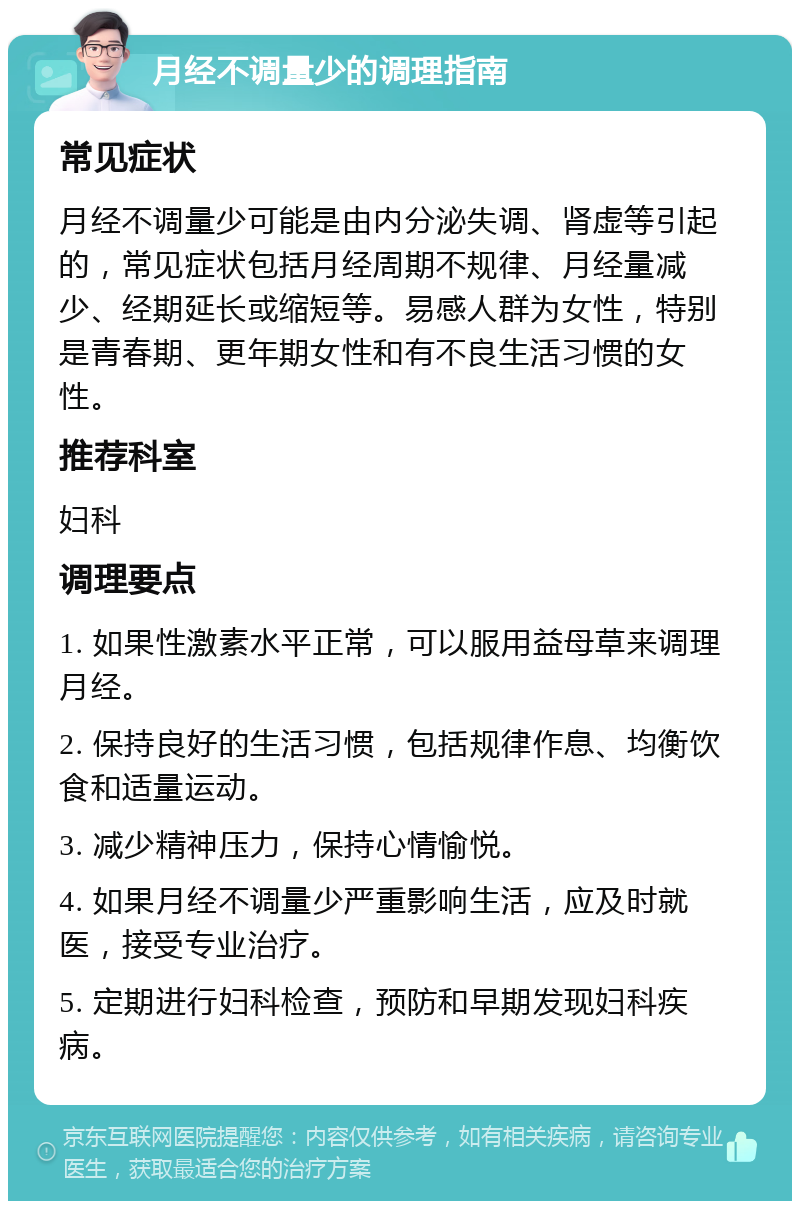 月经不调量少的调理指南 常见症状 月经不调量少可能是由内分泌失调、肾虚等引起的，常见症状包括月经周期不规律、月经量减少、经期延长或缩短等。易感人群为女性，特别是青春期、更年期女性和有不良生活习惯的女性。 推荐科室 妇科 调理要点 1. 如果性激素水平正常，可以服用益母草来调理月经。 2. 保持良好的生活习惯，包括规律作息、均衡饮食和适量运动。 3. 减少精神压力，保持心情愉悦。 4. 如果月经不调量少严重影响生活，应及时就医，接受专业治疗。 5. 定期进行妇科检查，预防和早期发现妇科疾病。