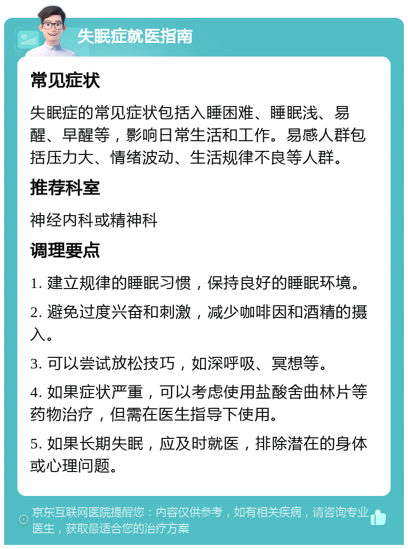 失眠症就医指南 常见症状 失眠症的常见症状包括入睡困难、睡眠浅、易醒、早醒等，影响日常生活和工作。易感人群包括压力大、情绪波动、生活规律不良等人群。 推荐科室 神经内科或精神科 调理要点 1. 建立规律的睡眠习惯，保持良好的睡眠环境。 2. 避免过度兴奋和刺激，减少咖啡因和酒精的摄入。 3. 可以尝试放松技巧，如深呼吸、冥想等。 4. 如果症状严重，可以考虑使用盐酸舍曲林片等药物治疗，但需在医生指导下使用。 5. 如果长期失眠，应及时就医，排除潜在的身体或心理问题。