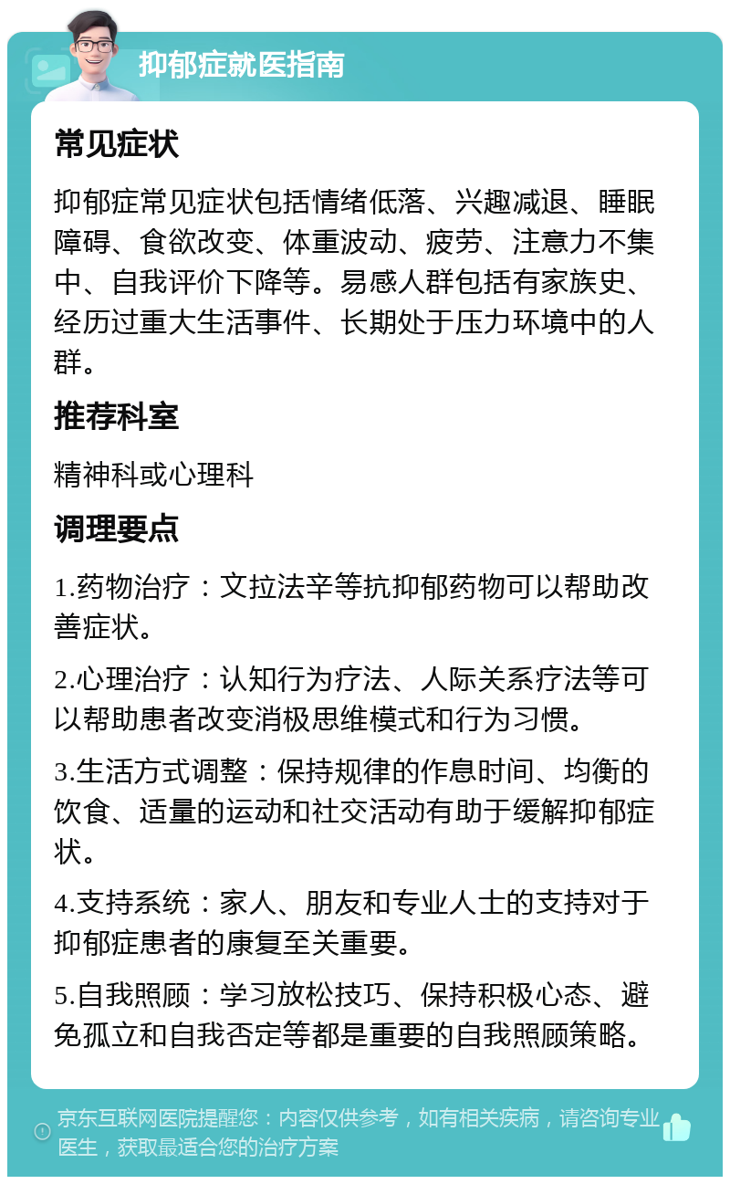 抑郁症就医指南 常见症状 抑郁症常见症状包括情绪低落、兴趣减退、睡眠障碍、食欲改变、体重波动、疲劳、注意力不集中、自我评价下降等。易感人群包括有家族史、经历过重大生活事件、长期处于压力环境中的人群。 推荐科室 精神科或心理科 调理要点 1.药物治疗：文拉法辛等抗抑郁药物可以帮助改善症状。 2.心理治疗：认知行为疗法、人际关系疗法等可以帮助患者改变消极思维模式和行为习惯。 3.生活方式调整：保持规律的作息时间、均衡的饮食、适量的运动和社交活动有助于缓解抑郁症状。 4.支持系统：家人、朋友和专业人士的支持对于抑郁症患者的康复至关重要。 5.自我照顾：学习放松技巧、保持积极心态、避免孤立和自我否定等都是重要的自我照顾策略。