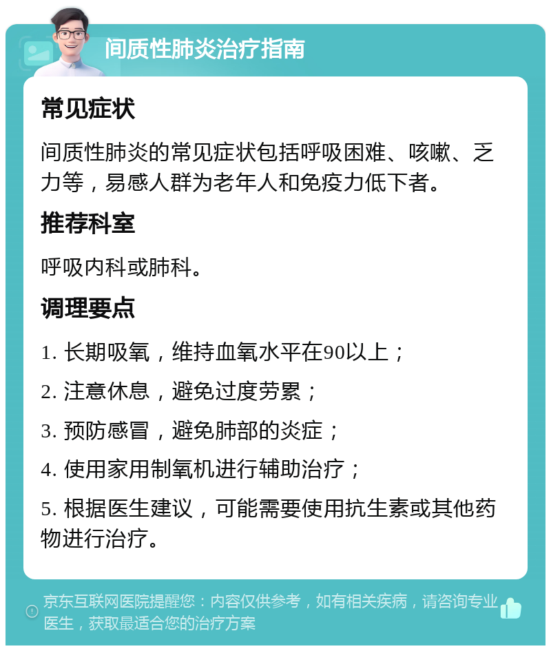 间质性肺炎治疗指南 常见症状 间质性肺炎的常见症状包括呼吸困难、咳嗽、乏力等，易感人群为老年人和免疫力低下者。 推荐科室 呼吸内科或肺科。 调理要点 1. 长期吸氧，维持血氧水平在90以上； 2. 注意休息，避免过度劳累； 3. 预防感冒，避免肺部的炎症； 4. 使用家用制氧机进行辅助治疗； 5. 根据医生建议，可能需要使用抗生素或其他药物进行治疗。