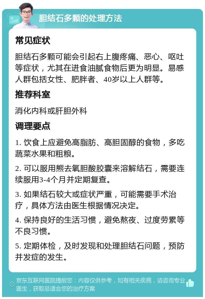 胆结石多颗的处理方法 常见症状 胆结石多颗可能会引起右上腹疼痛、恶心、呕吐等症状，尤其在进食油腻食物后更为明显。易感人群包括女性、肥胖者、40岁以上人群等。 推荐科室 消化内科或肝胆外科 调理要点 1. 饮食上应避免高脂肪、高胆固醇的食物，多吃蔬菜水果和粗粮。 2. 可以服用熊去氧胆酸胶囊来溶解结石，需要连续服用3-4个月并定期复查。 3. 如果结石较大或症状严重，可能需要手术治疗，具体方法由医生根据情况决定。 4. 保持良好的生活习惯，避免熬夜、过度劳累等不良习惯。 5. 定期体检，及时发现和处理胆结石问题，预防并发症的发生。