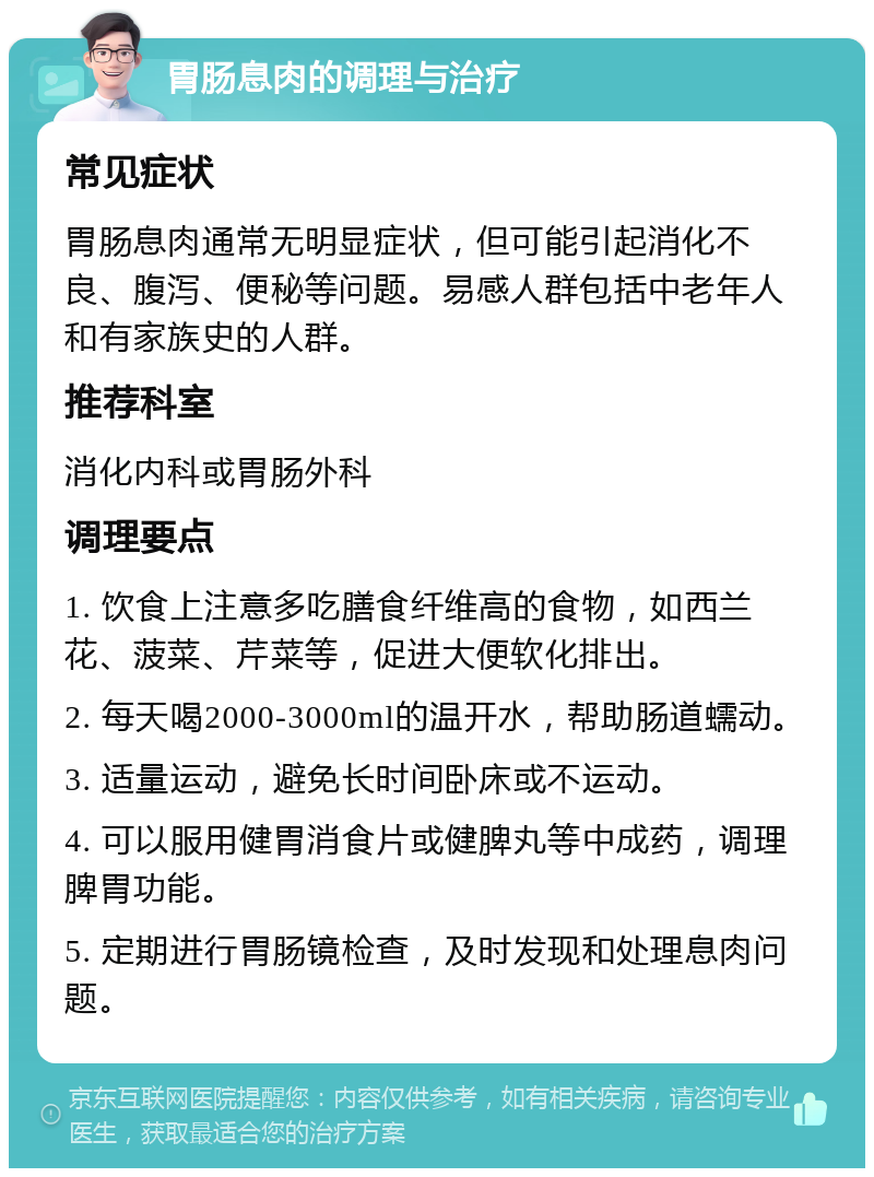 胃肠息肉的调理与治疗 常见症状 胃肠息肉通常无明显症状，但可能引起消化不良、腹泻、便秘等问题。易感人群包括中老年人和有家族史的人群。 推荐科室 消化内科或胃肠外科 调理要点 1. 饮食上注意多吃膳食纤维高的食物，如西兰花、菠菜、芹菜等，促进大便软化排出。 2. 每天喝2000-3000ml的温开水，帮助肠道蠕动。 3. 适量运动，避免长时间卧床或不运动。 4. 可以服用健胃消食片或健脾丸等中成药，调理脾胃功能。 5. 定期进行胃肠镜检查，及时发现和处理息肉问题。