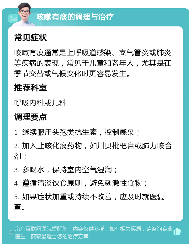 咳嗽有痰的调理与治疗 常见症状 咳嗽有痰通常是上呼吸道感染、支气管炎或肺炎等疾病的表现，常见于儿童和老年人，尤其是在季节交替或气候变化时更容易发生。 推荐科室 呼吸内科或儿科 调理要点 1. 继续服用头孢类抗生素，控制感染； 2. 加入止咳化痰药物，如川贝枇杷膏或肺力咳合剂； 3. 多喝水，保持室内空气湿润； 4. 遵循清淡饮食原则，避免刺激性食物； 5. 如果症状加重或持续不改善，应及时就医复查。