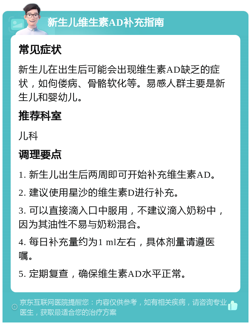 新生儿维生素AD补充指南 常见症状 新生儿在出生后可能会出现维生素AD缺乏的症状，如佝偻病、骨骼软化等。易感人群主要是新生儿和婴幼儿。 推荐科室 儿科 调理要点 1. 新生儿出生后两周即可开始补充维生素AD。 2. 建议使用星沙的维生素D进行补充。 3. 可以直接滴入口中服用，不建议滴入奶粉中，因为其油性不易与奶粉混合。 4. 每日补充量约为1 ml左右，具体剂量请遵医嘱。 5. 定期复查，确保维生素AD水平正常。