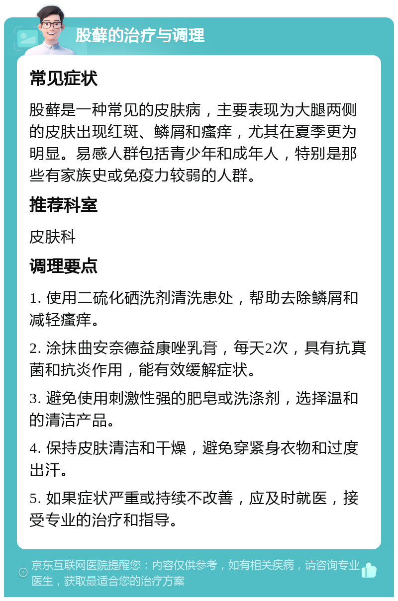 股藓的治疗与调理 常见症状 股藓是一种常见的皮肤病，主要表现为大腿两侧的皮肤出现红斑、鳞屑和瘙痒，尤其在夏季更为明显。易感人群包括青少年和成年人，特别是那些有家族史或免疫力较弱的人群。 推荐科室 皮肤科 调理要点 1. 使用二硫化硒洗剂清洗患处，帮助去除鳞屑和减轻瘙痒。 2. 涂抹曲安奈德益康唑乳膏，每天2次，具有抗真菌和抗炎作用，能有效缓解症状。 3. 避免使用刺激性强的肥皂或洗涤剂，选择温和的清洁产品。 4. 保持皮肤清洁和干燥，避免穿紧身衣物和过度出汗。 5. 如果症状严重或持续不改善，应及时就医，接受专业的治疗和指导。