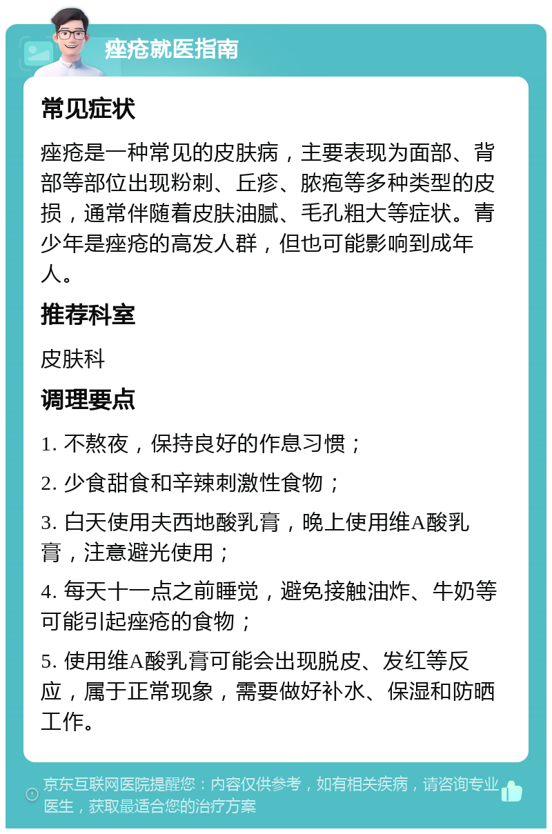 痤疮就医指南 常见症状 痤疮是一种常见的皮肤病，主要表现为面部、背部等部位出现粉刺、丘疹、脓疱等多种类型的皮损，通常伴随着皮肤油腻、毛孔粗大等症状。青少年是痤疮的高发人群，但也可能影响到成年人。 推荐科室 皮肤科 调理要点 1. 不熬夜，保持良好的作息习惯； 2. 少食甜食和辛辣刺激性食物； 3. 白天使用夫西地酸乳膏，晚上使用维A酸乳膏，注意避光使用； 4. 每天十一点之前睡觉，避免接触油炸、牛奶等可能引起痤疮的食物； 5. 使用维A酸乳膏可能会出现脱皮、发红等反应，属于正常现象，需要做好补水、保湿和防晒工作。