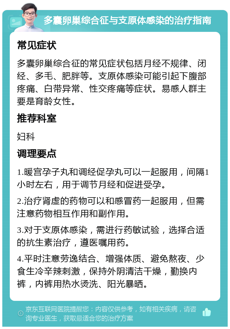 多囊卵巢综合征与支原体感染的治疗指南 常见症状 多囊卵巢综合征的常见症状包括月经不规律、闭经、多毛、肥胖等。支原体感染可能引起下腹部疼痛、白带异常、性交疼痛等症状。易感人群主要是育龄女性。 推荐科室 妇科 调理要点 1.暖宫孕子丸和调经促孕丸可以一起服用，间隔1小时左右，用于调节月经和促进受孕。 2.治疗肾虚的药物可以和感冒药一起服用，但需注意药物相互作用和副作用。 3.对于支原体感染，需进行药敏试验，选择合适的抗生素治疗，遵医嘱用药。 4.平时注意劳逸结合、增强体质、避免熬夜、少食生冷辛辣刺激，保持外阴清洁干燥，勤换内裤，内裤用热水烫洗、阳光暴晒。