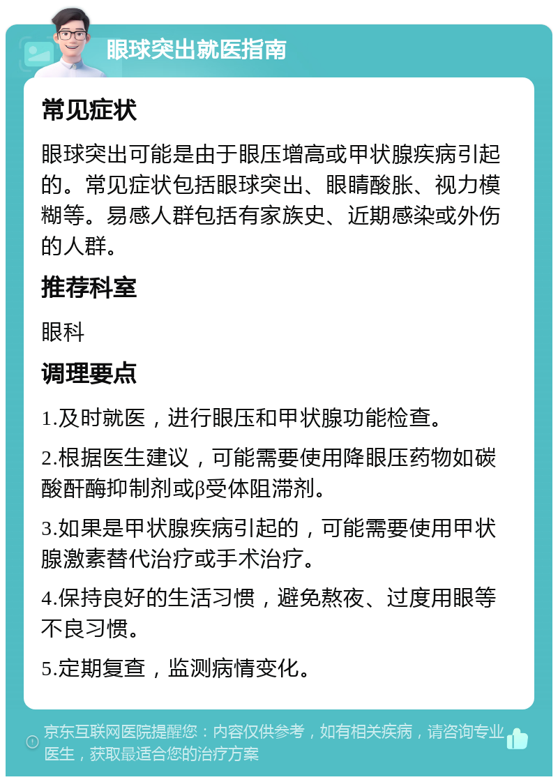 眼球突出就医指南 常见症状 眼球突出可能是由于眼压增高或甲状腺疾病引起的。常见症状包括眼球突出、眼睛酸胀、视力模糊等。易感人群包括有家族史、近期感染或外伤的人群。 推荐科室 眼科 调理要点 1.及时就医，进行眼压和甲状腺功能检查。 2.根据医生建议，可能需要使用降眼压药物如碳酸酐酶抑制剂或β受体阻滞剂。 3.如果是甲状腺疾病引起的，可能需要使用甲状腺激素替代治疗或手术治疗。 4.保持良好的生活习惯，避免熬夜、过度用眼等不良习惯。 5.定期复查，监测病情变化。