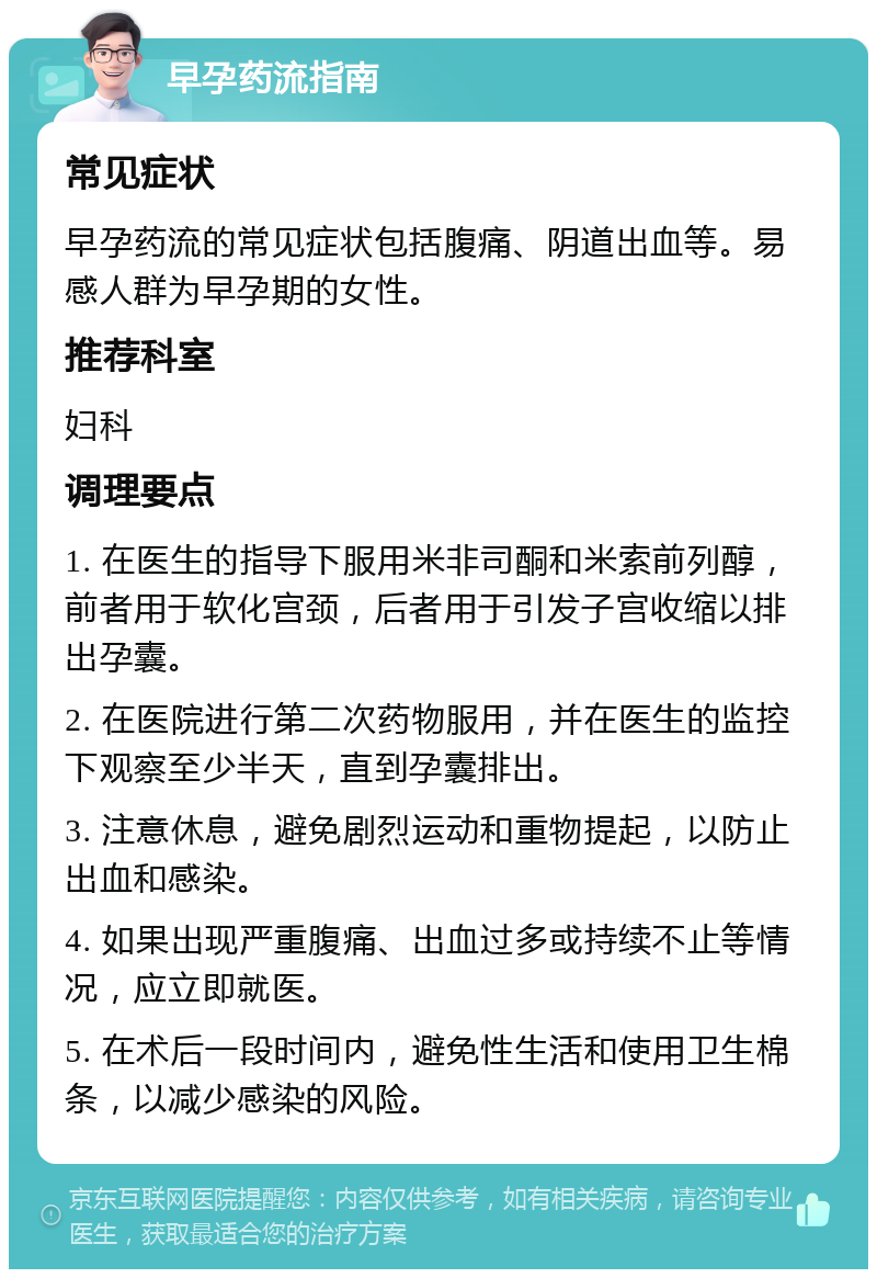 早孕药流指南 常见症状 早孕药流的常见症状包括腹痛、阴道出血等。易感人群为早孕期的女性。 推荐科室 妇科 调理要点 1. 在医生的指导下服用米非司酮和米索前列醇，前者用于软化宫颈，后者用于引发子宫收缩以排出孕囊。 2. 在医院进行第二次药物服用，并在医生的监控下观察至少半天，直到孕囊排出。 3. 注意休息，避免剧烈运动和重物提起，以防止出血和感染。 4. 如果出现严重腹痛、出血过多或持续不止等情况，应立即就医。 5. 在术后一段时间内，避免性生活和使用卫生棉条，以减少感染的风险。