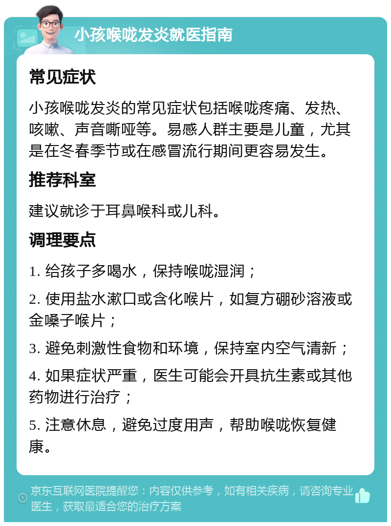 小孩喉咙发炎就医指南 常见症状 小孩喉咙发炎的常见症状包括喉咙疼痛、发热、咳嗽、声音嘶哑等。易感人群主要是儿童，尤其是在冬春季节或在感冒流行期间更容易发生。 推荐科室 建议就诊于耳鼻喉科或儿科。 调理要点 1. 给孩子多喝水，保持喉咙湿润； 2. 使用盐水漱口或含化喉片，如复方硼砂溶液或金嗓子喉片； 3. 避免刺激性食物和环境，保持室内空气清新； 4. 如果症状严重，医生可能会开具抗生素或其他药物进行治疗； 5. 注意休息，避免过度用声，帮助喉咙恢复健康。