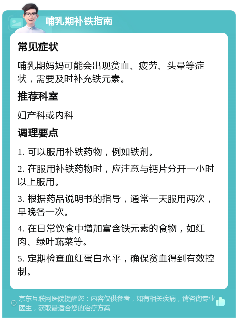 哺乳期补铁指南 常见症状 哺乳期妈妈可能会出现贫血、疲劳、头晕等症状，需要及时补充铁元素。 推荐科室 妇产科或内科 调理要点 1. 可以服用补铁药物，例如铁剂。 2. 在服用补铁药物时，应注意与钙片分开一小时以上服用。 3. 根据药品说明书的指导，通常一天服用两次，早晚各一次。 4. 在日常饮食中增加富含铁元素的食物，如红肉、绿叶蔬菜等。 5. 定期检查血红蛋白水平，确保贫血得到有效控制。