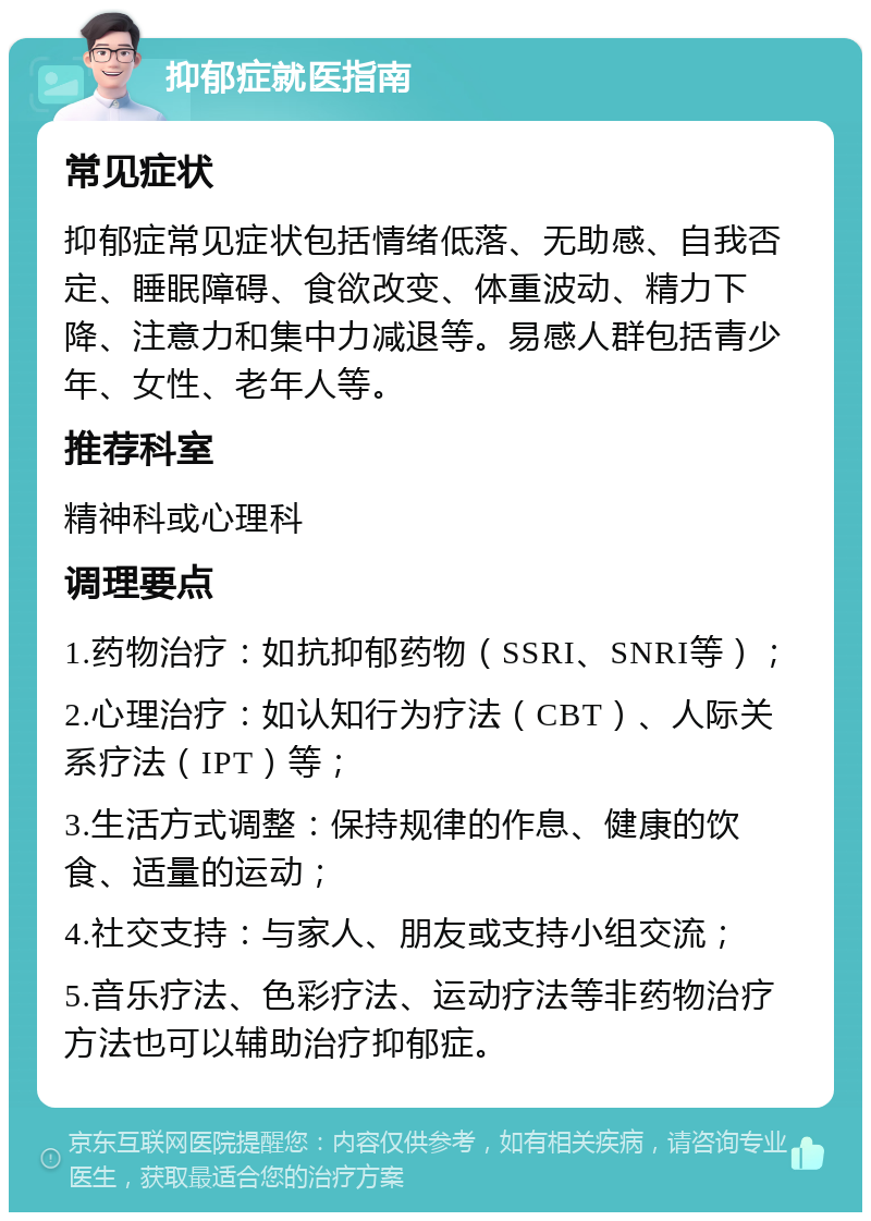 抑郁症就医指南 常见症状 抑郁症常见症状包括情绪低落、无助感、自我否定、睡眠障碍、食欲改变、体重波动、精力下降、注意力和集中力减退等。易感人群包括青少年、女性、老年人等。 推荐科室 精神科或心理科 调理要点 1.药物治疗：如抗抑郁药物（SSRI、SNRI等）； 2.心理治疗：如认知行为疗法（CBT）、人际关系疗法（IPT）等； 3.生活方式调整：保持规律的作息、健康的饮食、适量的运动； 4.社交支持：与家人、朋友或支持小组交流； 5.音乐疗法、色彩疗法、运动疗法等非药物治疗方法也可以辅助治疗抑郁症。