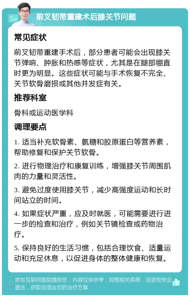 前叉韧带重建术后膝关节问题 常见症状 前叉韧带重建手术后，部分患者可能会出现膝关节弹响、肿胀和热感等症状，尤其是在腿部绷直时更为明显。这些症状可能与手术恢复不完全、关节软骨磨损或其他并发症有关。 推荐科室 骨科或运动医学科 调理要点 1. 适当补充软骨素、氨糖和胶原蛋白等营养素，帮助修复和保护关节软骨。 2. 进行物理治疗和康复训练，增强膝关节周围肌肉的力量和灵活性。 3. 避免过度使用膝关节，减少高强度运动和长时间站立的时间。 4. 如果症状严重，应及时就医，可能需要进行进一步的检查和治疗，例如关节镜检查或药物治疗。 5. 保持良好的生活习惯，包括合理饮食、适量运动和充足休息，以促进身体的整体健康和恢复。