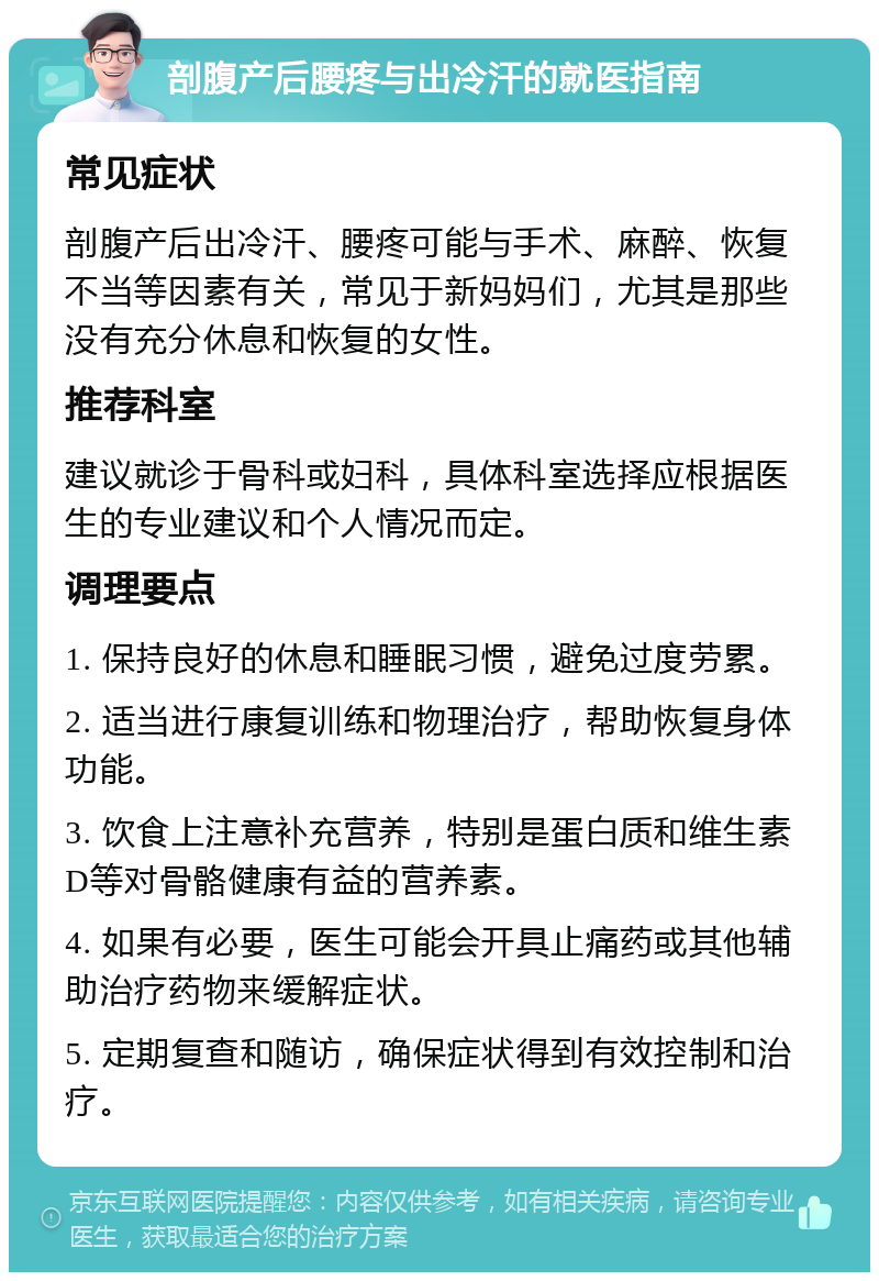 剖腹产后腰疼与出冷汗的就医指南 常见症状 剖腹产后出冷汗、腰疼可能与手术、麻醉、恢复不当等因素有关，常见于新妈妈们，尤其是那些没有充分休息和恢复的女性。 推荐科室 建议就诊于骨科或妇科，具体科室选择应根据医生的专业建议和个人情况而定。 调理要点 1. 保持良好的休息和睡眠习惯，避免过度劳累。 2. 适当进行康复训练和物理治疗，帮助恢复身体功能。 3. 饮食上注意补充营养，特别是蛋白质和维生素D等对骨骼健康有益的营养素。 4. 如果有必要，医生可能会开具止痛药或其他辅助治疗药物来缓解症状。 5. 定期复查和随访，确保症状得到有效控制和治疗。