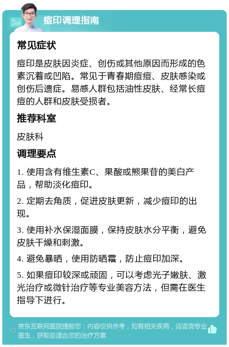 痘印调理指南 常见症状 痘印是皮肤因炎症、创伤或其他原因而形成的色素沉着或凹陷。常见于青春期痘痘、皮肤感染或创伤后遗症。易感人群包括油性皮肤、经常长痘痘的人群和皮肤受损者。 推荐科室 皮肤科 调理要点 1. 使用含有维生素C、果酸或熊果苷的美白产品，帮助淡化痘印。 2. 定期去角质，促进皮肤更新，减少痘印的出现。 3. 使用补水保湿面膜，保持皮肤水分平衡，避免皮肤干燥和刺激。 4. 避免暴晒，使用防晒霜，防止痘印加深。 5. 如果痘印较深或顽固，可以考虑光子嫩肤、激光治疗或微针治疗等专业美容方法，但需在医生指导下进行。