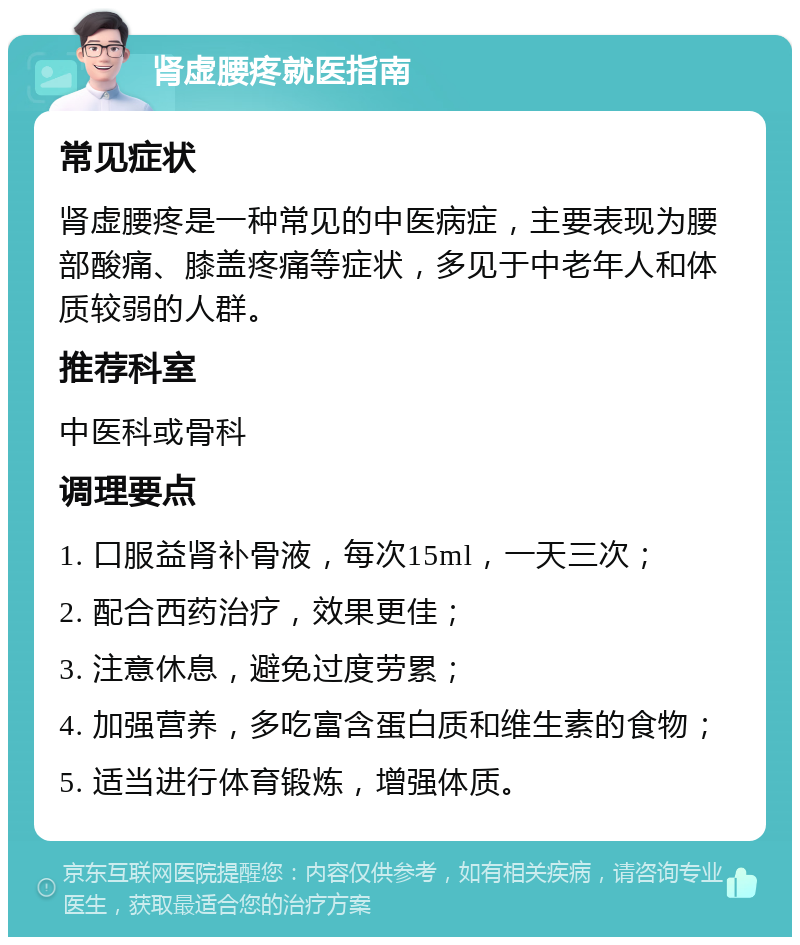 肾虚腰疼就医指南 常见症状 肾虚腰疼是一种常见的中医病症，主要表现为腰部酸痛、膝盖疼痛等症状，多见于中老年人和体质较弱的人群。 推荐科室 中医科或骨科 调理要点 1. 口服益肾补骨液，每次15ml，一天三次； 2. 配合西药治疗，效果更佳； 3. 注意休息，避免过度劳累； 4. 加强营养，多吃富含蛋白质和维生素的食物； 5. 适当进行体育锻炼，增强体质。