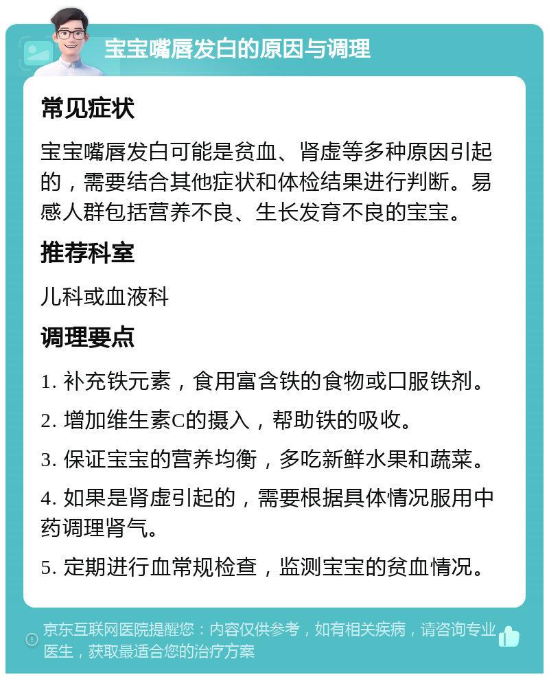 宝宝嘴唇发白的原因与调理 常见症状 宝宝嘴唇发白可能是贫血、肾虚等多种原因引起的，需要结合其他症状和体检结果进行判断。易感人群包括营养不良、生长发育不良的宝宝。 推荐科室 儿科或血液科 调理要点 1. 补充铁元素，食用富含铁的食物或口服铁剂。 2. 增加维生素C的摄入，帮助铁的吸收。 3. 保证宝宝的营养均衡，多吃新鲜水果和蔬菜。 4. 如果是肾虚引起的，需要根据具体情况服用中药调理肾气。 5. 定期进行血常规检查，监测宝宝的贫血情况。