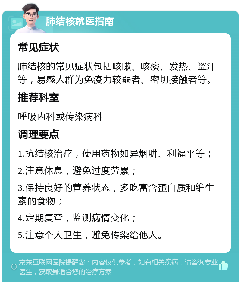 肺结核就医指南 常见症状 肺结核的常见症状包括咳嗽、咳痰、发热、盗汗等，易感人群为免疫力较弱者、密切接触者等。 推荐科室 呼吸内科或传染病科 调理要点 1.抗结核治疗，使用药物如异烟肼、利福平等； 2.注意休息，避免过度劳累； 3.保持良好的营养状态，多吃富含蛋白质和维生素的食物； 4.定期复查，监测病情变化； 5.注意个人卫生，避免传染给他人。