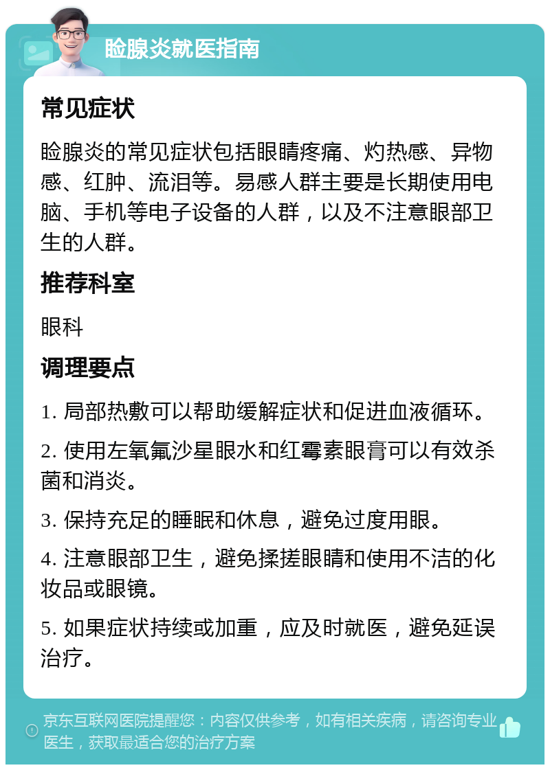 睑腺炎就医指南 常见症状 睑腺炎的常见症状包括眼睛疼痛、灼热感、异物感、红肿、流泪等。易感人群主要是长期使用电脑、手机等电子设备的人群，以及不注意眼部卫生的人群。 推荐科室 眼科 调理要点 1. 局部热敷可以帮助缓解症状和促进血液循环。 2. 使用左氧氟沙星眼水和红霉素眼膏可以有效杀菌和消炎。 3. 保持充足的睡眠和休息，避免过度用眼。 4. 注意眼部卫生，避免揉搓眼睛和使用不洁的化妆品或眼镜。 5. 如果症状持续或加重，应及时就医，避免延误治疗。