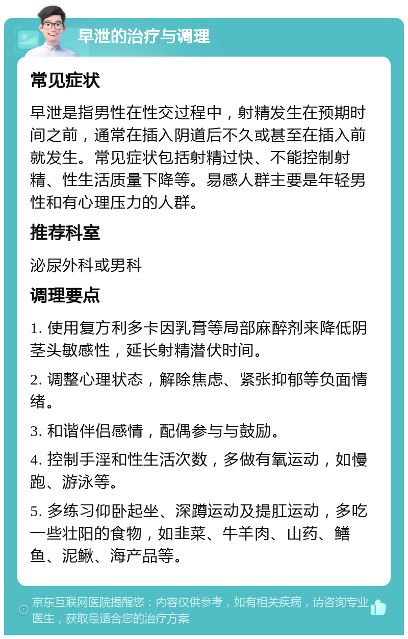 早泄的治疗与调理 常见症状 早泄是指男性在性交过程中，射精发生在预期时间之前，通常在插入阴道后不久或甚至在插入前就发生。常见症状包括射精过快、不能控制射精、性生活质量下降等。易感人群主要是年轻男性和有心理压力的人群。 推荐科室 泌尿外科或男科 调理要点 1. 使用复方利多卡因乳膏等局部麻醉剂来降低阴茎头敏感性，延长射精潜伏时间。 2. 调整心理状态，解除焦虑、紧张抑郁等负面情绪。 3. 和谐伴侣感情，配偶参与与鼓励。 4. 控制手淫和性生活次数，多做有氧运动，如慢跑、游泳等。 5. 多练习仰卧起坐、深蹲运动及提肛运动，多吃一些壮阳的食物，如韭菜、牛羊肉、山药、鳝鱼、泥鳅、海产品等。