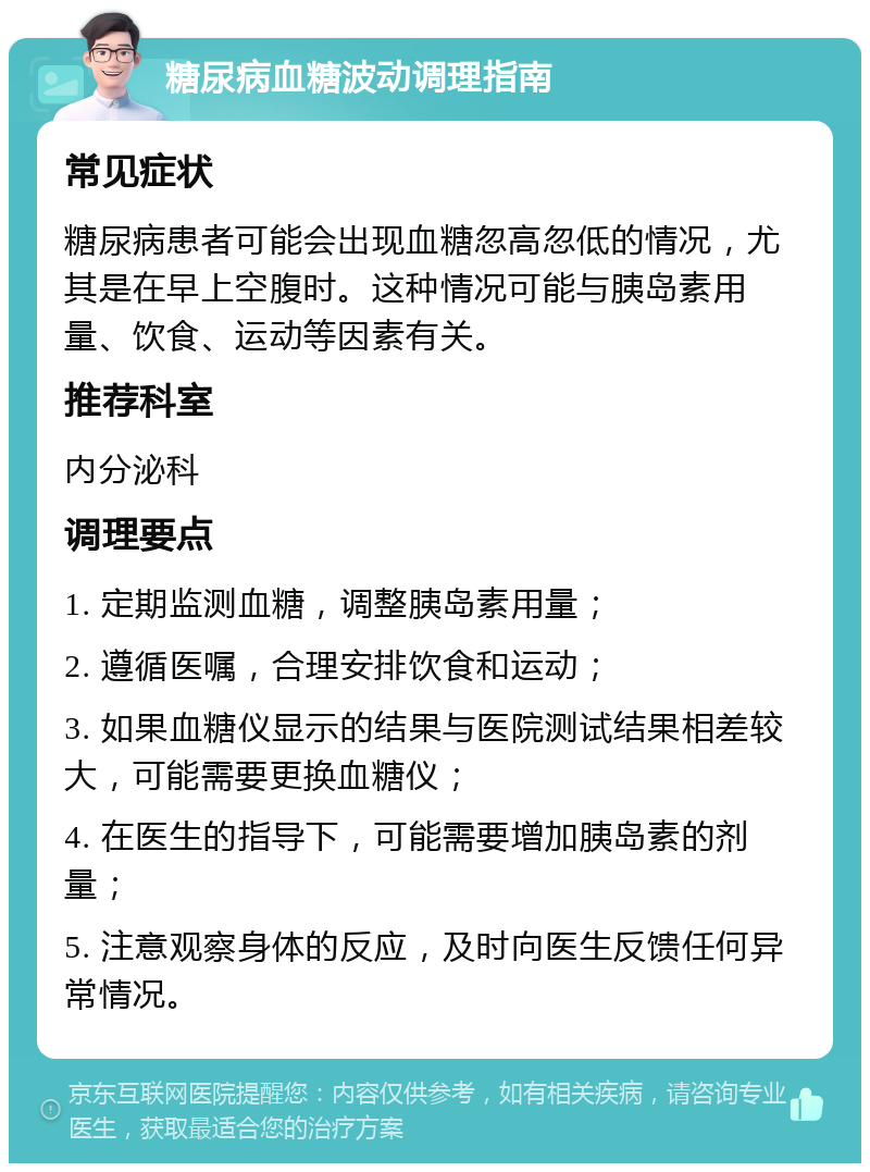 糖尿病血糖波动调理指南 常见症状 糖尿病患者可能会出现血糖忽高忽低的情况，尤其是在早上空腹时。这种情况可能与胰岛素用量、饮食、运动等因素有关。 推荐科室 内分泌科 调理要点 1. 定期监测血糖，调整胰岛素用量； 2. 遵循医嘱，合理安排饮食和运动； 3. 如果血糖仪显示的结果与医院测试结果相差较大，可能需要更换血糖仪； 4. 在医生的指导下，可能需要增加胰岛素的剂量； 5. 注意观察身体的反应，及时向医生反馈任何异常情况。