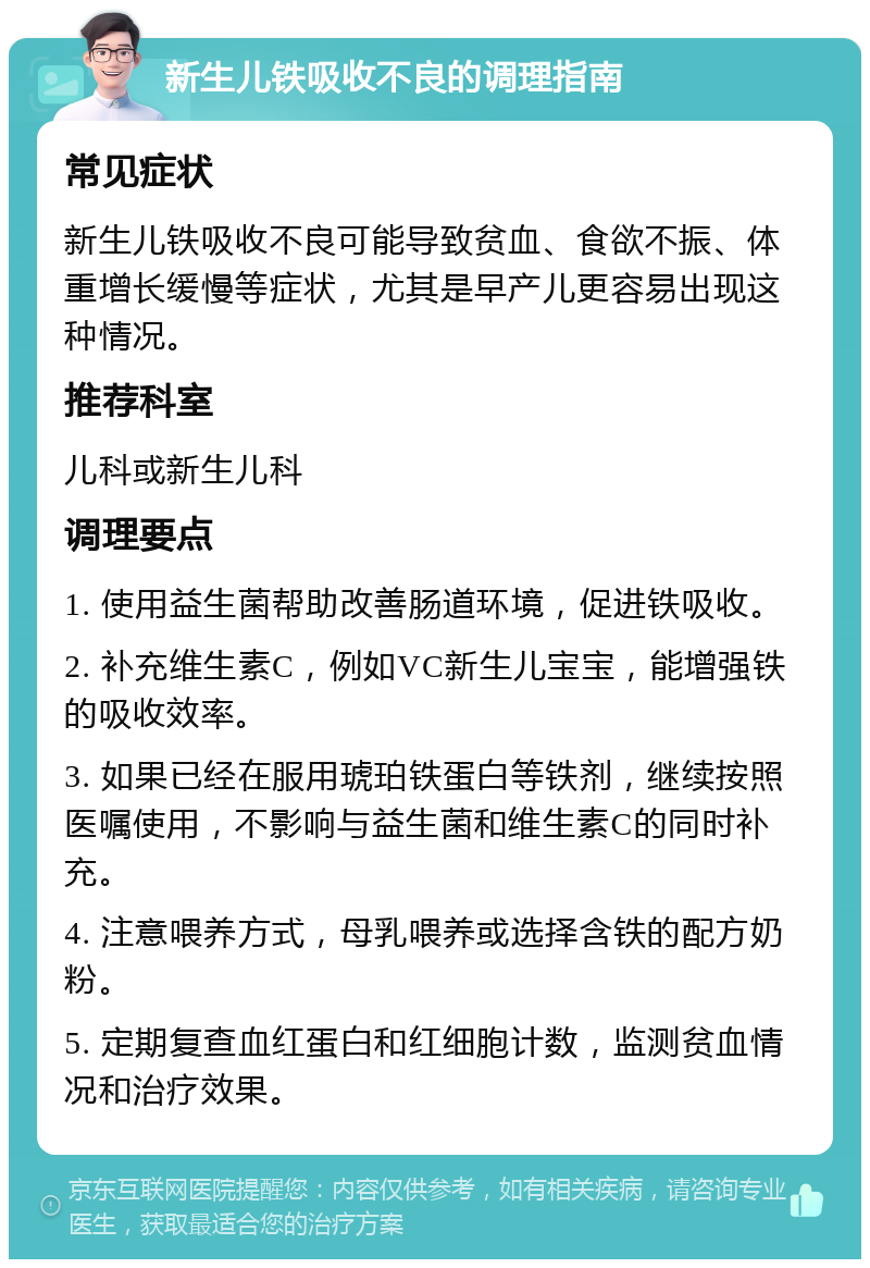 新生儿铁吸收不良的调理指南 常见症状 新生儿铁吸收不良可能导致贫血、食欲不振、体重增长缓慢等症状，尤其是早产儿更容易出现这种情况。 推荐科室 儿科或新生儿科 调理要点 1. 使用益生菌帮助改善肠道环境，促进铁吸收。 2. 补充维生素C，例如VC新生儿宝宝，能增强铁的吸收效率。 3. 如果已经在服用琥珀铁蛋白等铁剂，继续按照医嘱使用，不影响与益生菌和维生素C的同时补充。 4. 注意喂养方式，母乳喂养或选择含铁的配方奶粉。 5. 定期复查血红蛋白和红细胞计数，监测贫血情况和治疗效果。