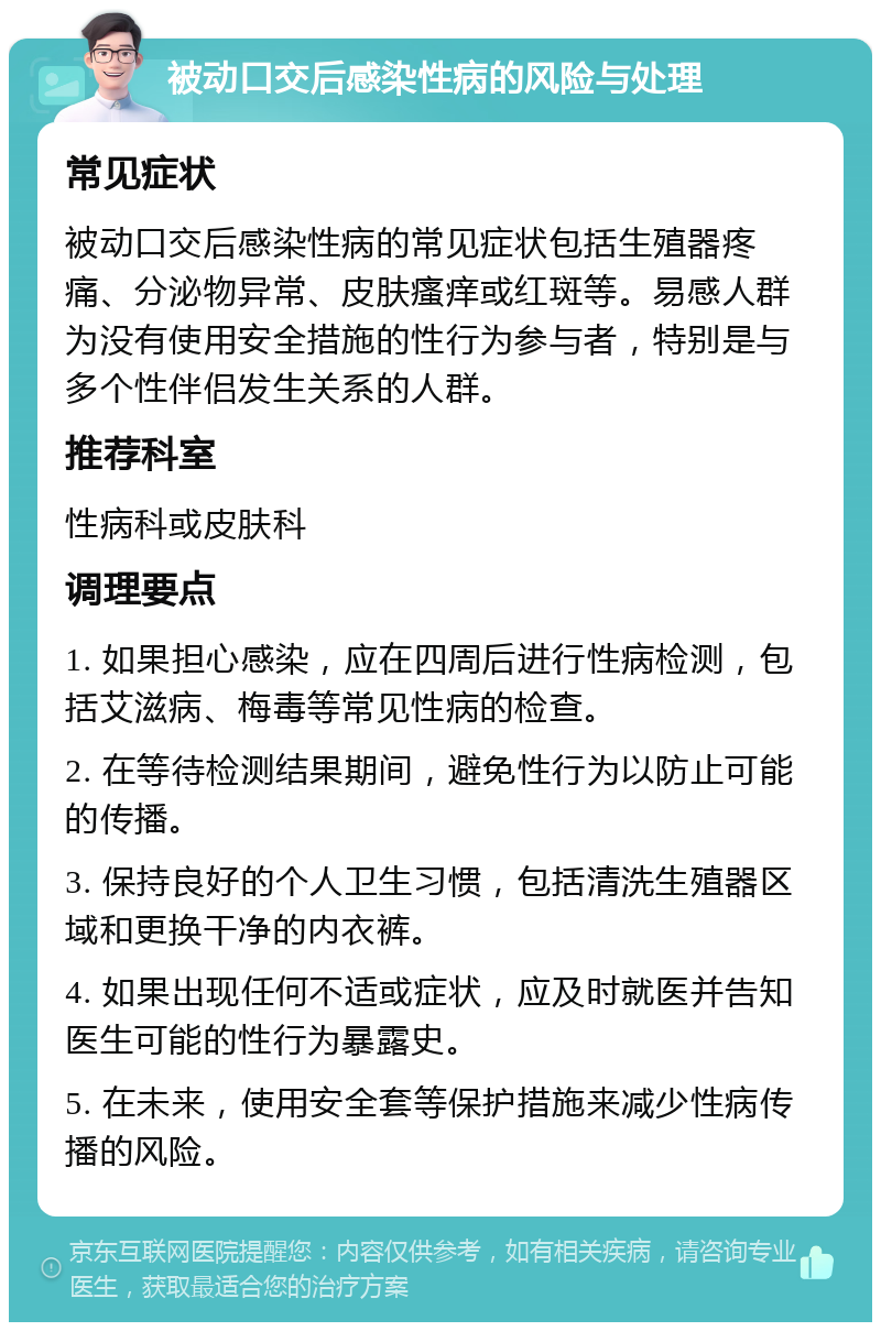 被动口交后感染性病的风险与处理 常见症状 被动口交后感染性病的常见症状包括生殖器疼痛、分泌物异常、皮肤瘙痒或红斑等。易感人群为没有使用安全措施的性行为参与者，特别是与多个性伴侣发生关系的人群。 推荐科室 性病科或皮肤科 调理要点 1. 如果担心感染，应在四周后进行性病检测，包括艾滋病、梅毒等常见性病的检查。 2. 在等待检测结果期间，避免性行为以防止可能的传播。 3. 保持良好的个人卫生习惯，包括清洗生殖器区域和更换干净的内衣裤。 4. 如果出现任何不适或症状，应及时就医并告知医生可能的性行为暴露史。 5. 在未来，使用安全套等保护措施来减少性病传播的风险。