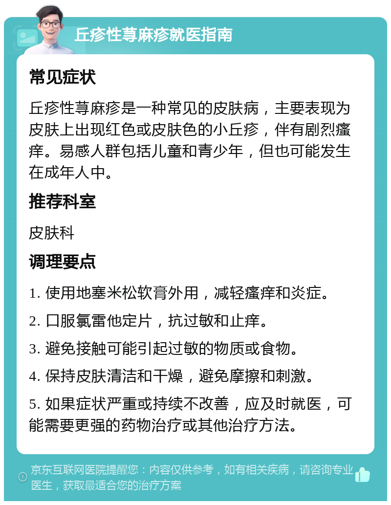 丘疹性荨麻疹就医指南 常见症状 丘疹性荨麻疹是一种常见的皮肤病，主要表现为皮肤上出现红色或皮肤色的小丘疹，伴有剧烈瘙痒。易感人群包括儿童和青少年，但也可能发生在成年人中。 推荐科室 皮肤科 调理要点 1. 使用地塞米松软膏外用，减轻瘙痒和炎症。 2. 口服氯雷他定片，抗过敏和止痒。 3. 避免接触可能引起过敏的物质或食物。 4. 保持皮肤清洁和干燥，避免摩擦和刺激。 5. 如果症状严重或持续不改善，应及时就医，可能需要更强的药物治疗或其他治疗方法。