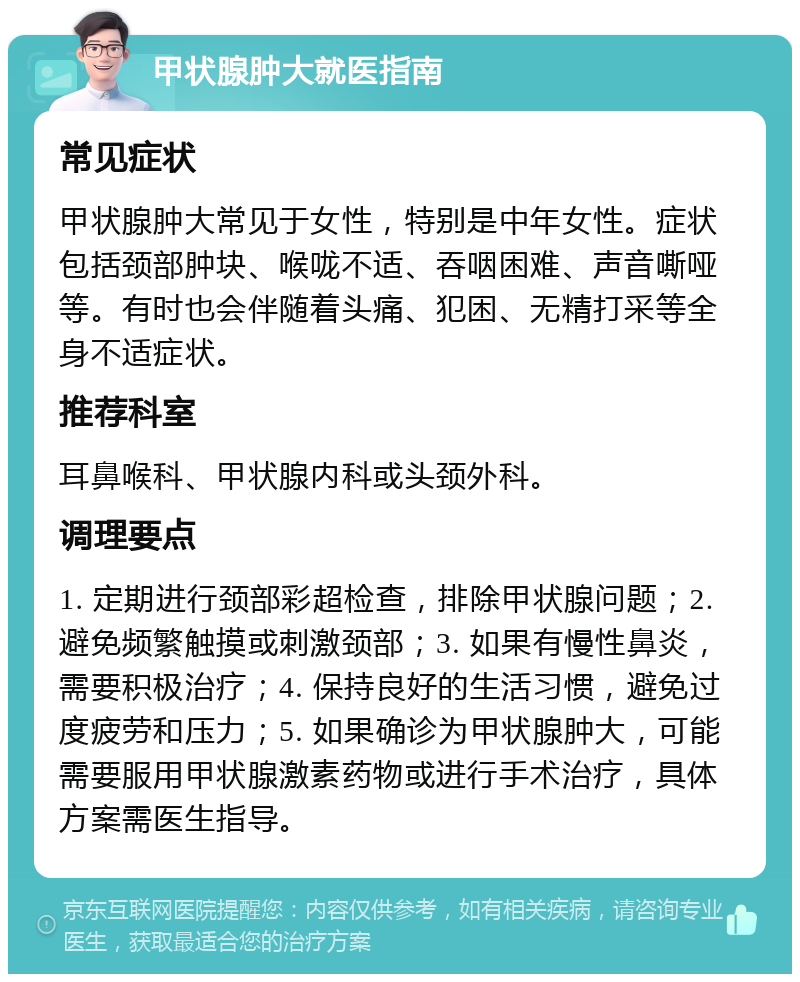 甲状腺肿大就医指南 常见症状 甲状腺肿大常见于女性，特别是中年女性。症状包括颈部肿块、喉咙不适、吞咽困难、声音嘶哑等。有时也会伴随着头痛、犯困、无精打采等全身不适症状。 推荐科室 耳鼻喉科、甲状腺内科或头颈外科。 调理要点 1. 定期进行颈部彩超检查，排除甲状腺问题；2. 避免频繁触摸或刺激颈部；3. 如果有慢性鼻炎，需要积极治疗；4. 保持良好的生活习惯，避免过度疲劳和压力；5. 如果确诊为甲状腺肿大，可能需要服用甲状腺激素药物或进行手术治疗，具体方案需医生指导。