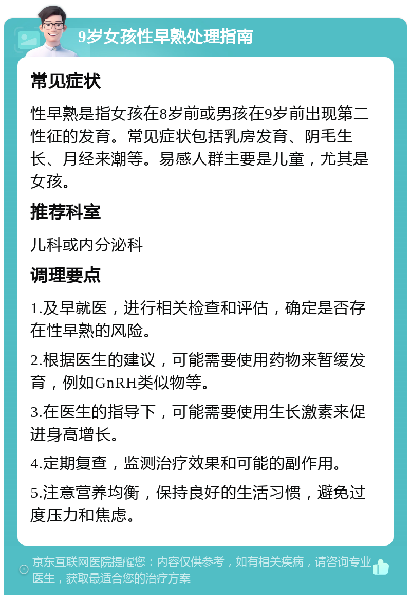 9岁女孩性早熟处理指南 常见症状 性早熟是指女孩在8岁前或男孩在9岁前出现第二性征的发育。常见症状包括乳房发育、阴毛生长、月经来潮等。易感人群主要是儿童，尤其是女孩。 推荐科室 儿科或内分泌科 调理要点 1.及早就医，进行相关检查和评估，确定是否存在性早熟的风险。 2.根据医生的建议，可能需要使用药物来暂缓发育，例如GnRH类似物等。 3.在医生的指导下，可能需要使用生长激素来促进身高增长。 4.定期复查，监测治疗效果和可能的副作用。 5.注意营养均衡，保持良好的生活习惯，避免过度压力和焦虑。