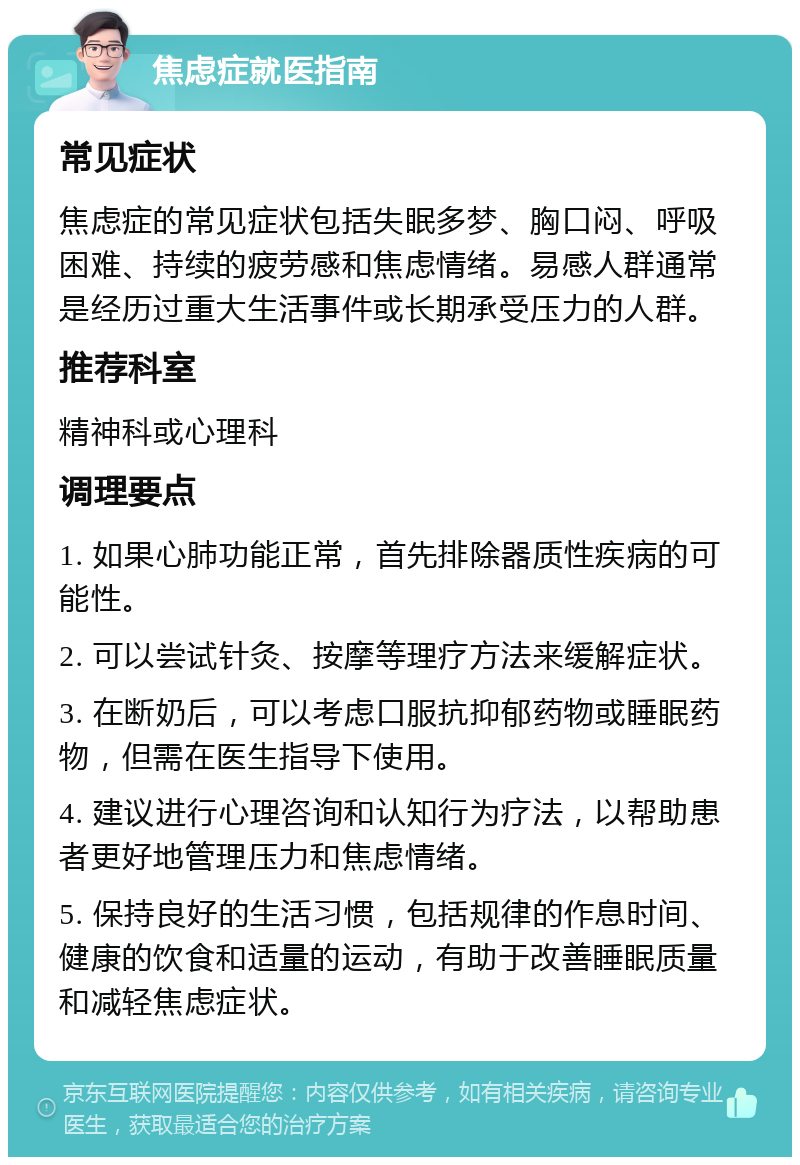 焦虑症就医指南 常见症状 焦虑症的常见症状包括失眠多梦、胸口闷、呼吸困难、持续的疲劳感和焦虑情绪。易感人群通常是经历过重大生活事件或长期承受压力的人群。 推荐科室 精神科或心理科 调理要点 1. 如果心肺功能正常，首先排除器质性疾病的可能性。 2. 可以尝试针灸、按摩等理疗方法来缓解症状。 3. 在断奶后，可以考虑口服抗抑郁药物或睡眠药物，但需在医生指导下使用。 4. 建议进行心理咨询和认知行为疗法，以帮助患者更好地管理压力和焦虑情绪。 5. 保持良好的生活习惯，包括规律的作息时间、健康的饮食和适量的运动，有助于改善睡眠质量和减轻焦虑症状。