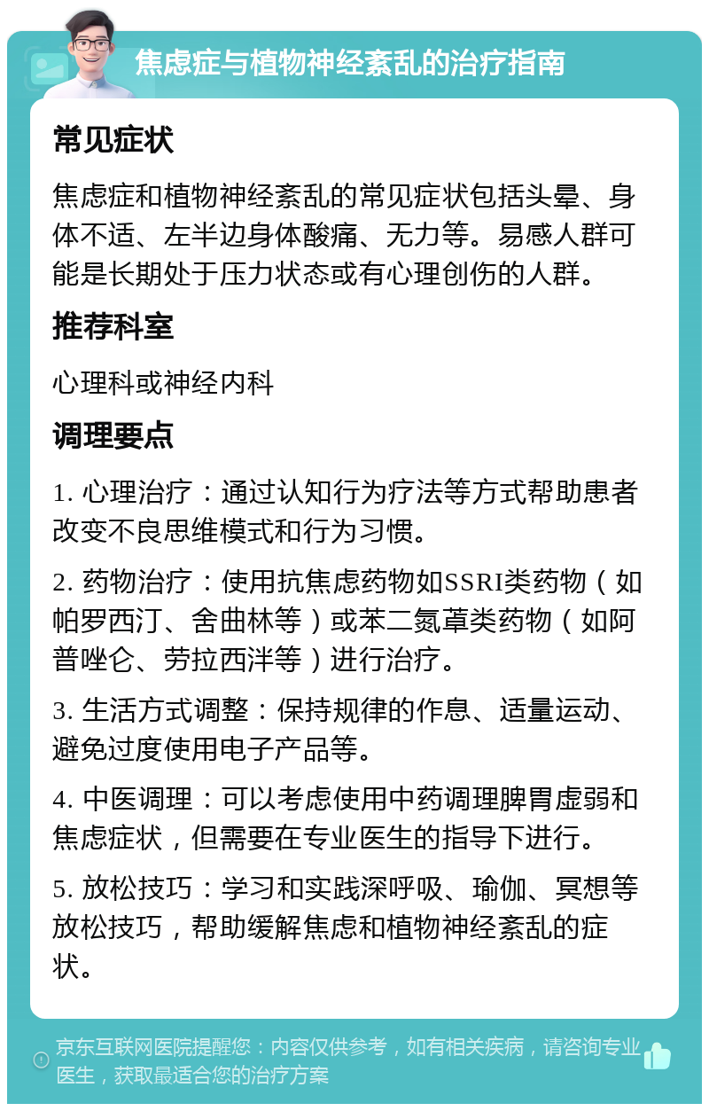 焦虑症与植物神经紊乱的治疗指南 常见症状 焦虑症和植物神经紊乱的常见症状包括头晕、身体不适、左半边身体酸痛、无力等。易感人群可能是长期处于压力状态或有心理创伤的人群。 推荐科室 心理科或神经内科 调理要点 1. 心理治疗：通过认知行为疗法等方式帮助患者改变不良思维模式和行为习惯。 2. 药物治疗：使用抗焦虑药物如SSRI类药物（如帕罗西汀、舍曲林等）或苯二氮䓬类药物（如阿普唑仑、劳拉西泮等）进行治疗。 3. 生活方式调整：保持规律的作息、适量运动、避免过度使用电子产品等。 4. 中医调理：可以考虑使用中药调理脾胃虚弱和焦虑症状，但需要在专业医生的指导下进行。 5. 放松技巧：学习和实践深呼吸、瑜伽、冥想等放松技巧，帮助缓解焦虑和植物神经紊乱的症状。