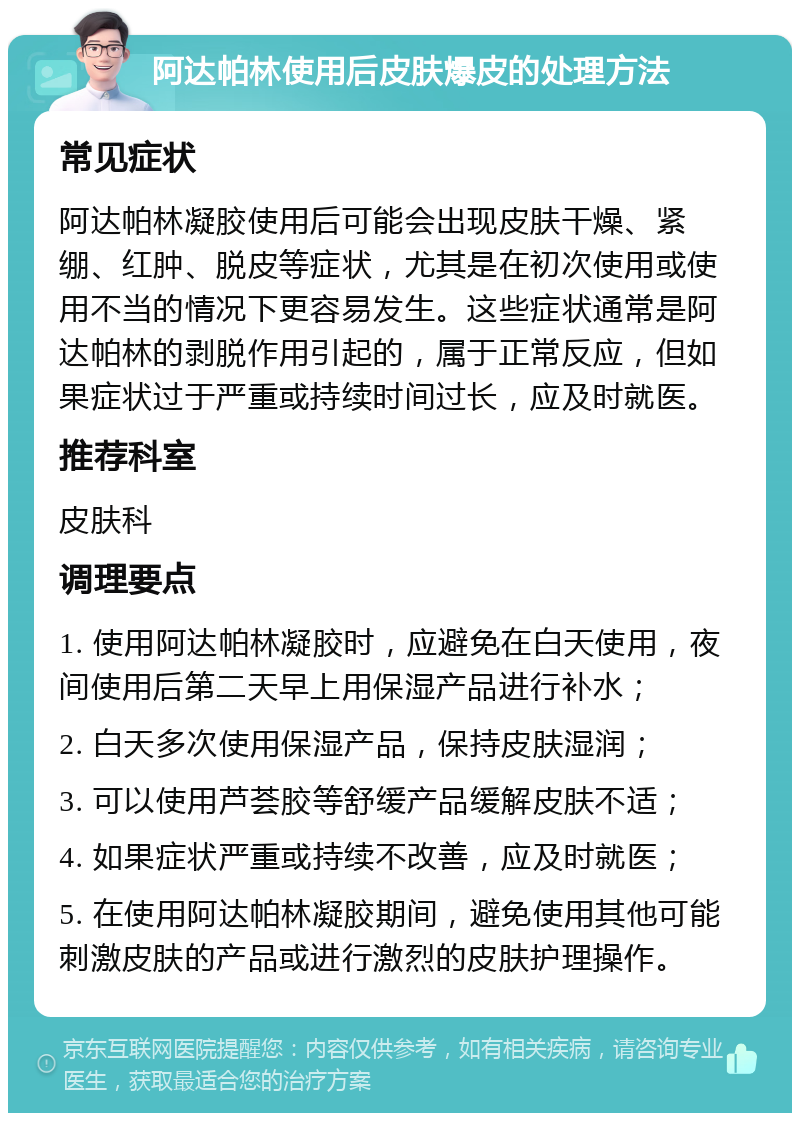 阿达帕林使用后皮肤爆皮的处理方法 常见症状 阿达帕林凝胶使用后可能会出现皮肤干燥、紧绷、红肿、脱皮等症状，尤其是在初次使用或使用不当的情况下更容易发生。这些症状通常是阿达帕林的剥脱作用引起的，属于正常反应，但如果症状过于严重或持续时间过长，应及时就医。 推荐科室 皮肤科 调理要点 1. 使用阿达帕林凝胶时，应避免在白天使用，夜间使用后第二天早上用保湿产品进行补水； 2. 白天多次使用保湿产品，保持皮肤湿润； 3. 可以使用芦荟胶等舒缓产品缓解皮肤不适； 4. 如果症状严重或持续不改善，应及时就医； 5. 在使用阿达帕林凝胶期间，避免使用其他可能刺激皮肤的产品或进行激烈的皮肤护理操作。