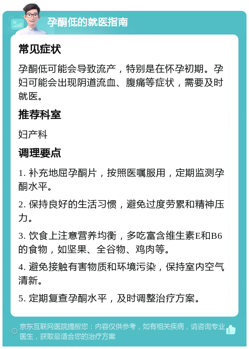 孕酮低的就医指南 常见症状 孕酮低可能会导致流产，特别是在怀孕初期。孕妇可能会出现阴道流血、腹痛等症状，需要及时就医。 推荐科室 妇产科 调理要点 1. 补充地屈孕酮片，按照医嘱服用，定期监测孕酮水平。 2. 保持良好的生活习惯，避免过度劳累和精神压力。 3. 饮食上注意营养均衡，多吃富含维生素E和B6的食物，如坚果、全谷物、鸡肉等。 4. 避免接触有害物质和环境污染，保持室内空气清新。 5. 定期复查孕酮水平，及时调整治疗方案。