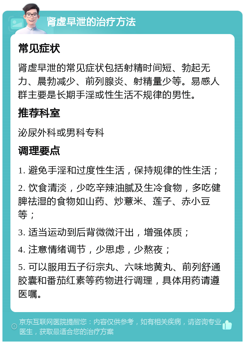 肾虚早泄的治疗方法 常见症状 肾虚早泄的常见症状包括射精时间短、勃起无力、晨勃减少、前列腺炎、射精量少等。易感人群主要是长期手淫或性生活不规律的男性。 推荐科室 泌尿外科或男科专科 调理要点 1. 避免手淫和过度性生活，保持规律的性生活； 2. 饮食清淡，少吃辛辣油腻及生冷食物，多吃健脾祛湿的食物如山药、炒薏米、莲子、赤小豆等； 3. 适当运动到后背微微汗出，增强体质； 4. 注意情绪调节，少思虑，少熬夜； 5. 可以服用五子衍宗丸、六味地黄丸、前列舒通胶囊和番茄红素等药物进行调理，具体用药请遵医嘱。