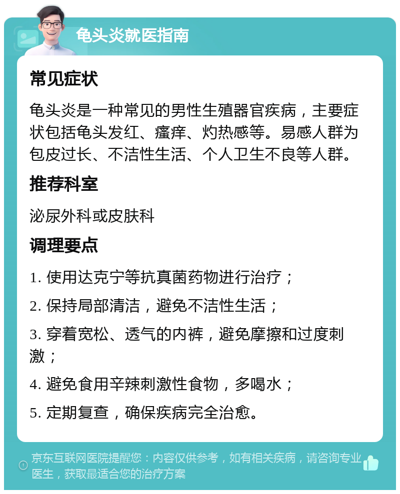 龟头炎就医指南 常见症状 龟头炎是一种常见的男性生殖器官疾病，主要症状包括龟头发红、瘙痒、灼热感等。易感人群为包皮过长、不洁性生活、个人卫生不良等人群。 推荐科室 泌尿外科或皮肤科 调理要点 1. 使用达克宁等抗真菌药物进行治疗； 2. 保持局部清洁，避免不洁性生活； 3. 穿着宽松、透气的内裤，避免摩擦和过度刺激； 4. 避免食用辛辣刺激性食物，多喝水； 5. 定期复查，确保疾病完全治愈。