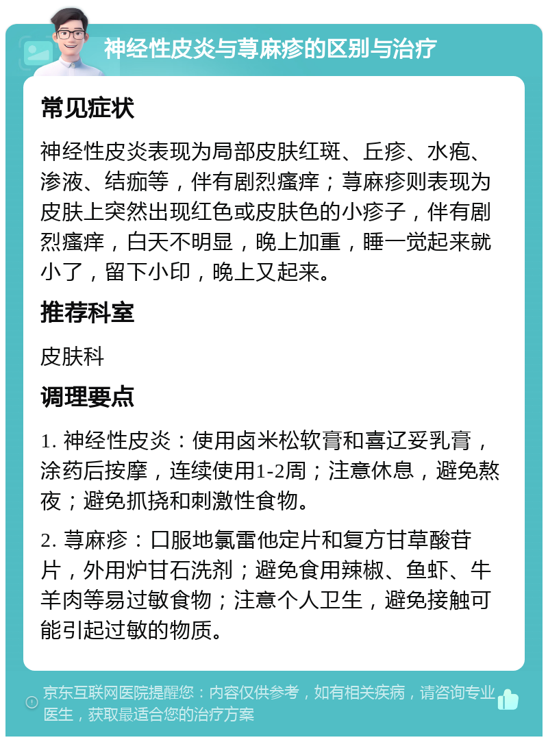 神经性皮炎与荨麻疹的区别与治疗 常见症状 神经性皮炎表现为局部皮肤红斑、丘疹、水疱、渗液、结痂等，伴有剧烈瘙痒；荨麻疹则表现为皮肤上突然出现红色或皮肤色的小疹子，伴有剧烈瘙痒，白天不明显，晚上加重，睡一觉起来就小了，留下小印，晚上又起来。 推荐科室 皮肤科 调理要点 1. 神经性皮炎：使用卤米松软膏和喜辽妥乳膏，涂药后按摩，连续使用1-2周；注意休息，避免熬夜；避免抓挠和刺激性食物。 2. 荨麻疹：口服地氯雷他定片和复方甘草酸苷片，外用炉甘石洗剂；避免食用辣椒、鱼虾、牛羊肉等易过敏食物；注意个人卫生，避免接触可能引起过敏的物质。