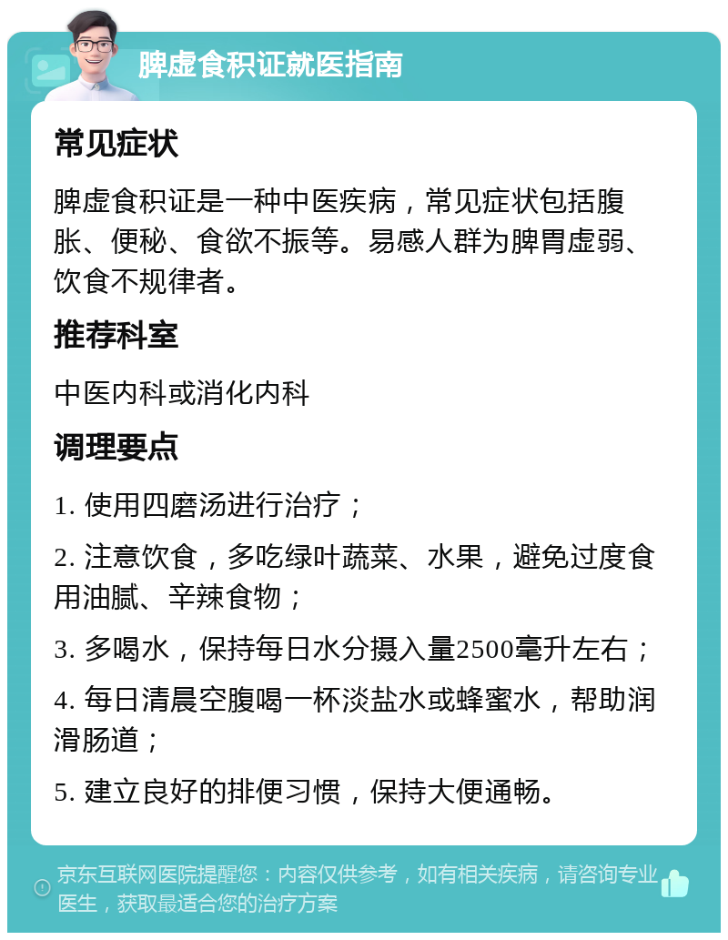 脾虚食积证就医指南 常见症状 脾虚食积证是一种中医疾病，常见症状包括腹胀、便秘、食欲不振等。易感人群为脾胃虚弱、饮食不规律者。 推荐科室 中医内科或消化内科 调理要点 1. 使用四磨汤进行治疗； 2. 注意饮食，多吃绿叶蔬菜、水果，避免过度食用油腻、辛辣食物； 3. 多喝水，保持每日水分摄入量2500毫升左右； 4. 每日清晨空腹喝一杯淡盐水或蜂蜜水，帮助润滑肠道； 5. 建立良好的排便习惯，保持大便通畅。