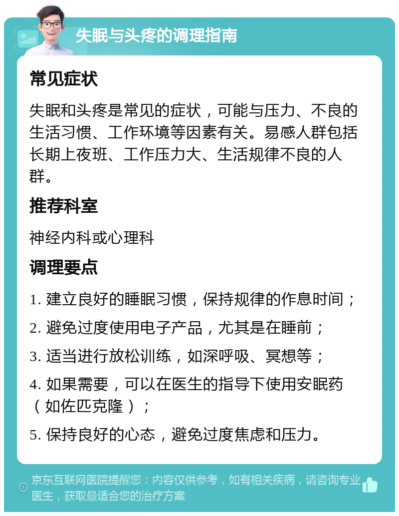 失眠与头疼的调理指南 常见症状 失眠和头疼是常见的症状，可能与压力、不良的生活习惯、工作环境等因素有关。易感人群包括长期上夜班、工作压力大、生活规律不良的人群。 推荐科室 神经内科或心理科 调理要点 1. 建立良好的睡眠习惯，保持规律的作息时间； 2. 避免过度使用电子产品，尤其是在睡前； 3. 适当进行放松训练，如深呼吸、冥想等； 4. 如果需要，可以在医生的指导下使用安眠药（如佐匹克隆）； 5. 保持良好的心态，避免过度焦虑和压力。