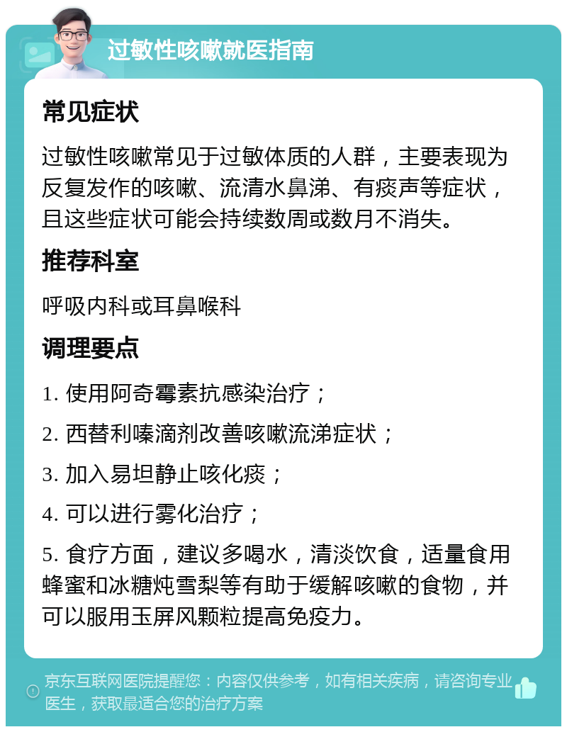 过敏性咳嗽就医指南 常见症状 过敏性咳嗽常见于过敏体质的人群，主要表现为反复发作的咳嗽、流清水鼻涕、有痰声等症状，且这些症状可能会持续数周或数月不消失。 推荐科室 呼吸内科或耳鼻喉科 调理要点 1. 使用阿奇霉素抗感染治疗； 2. 西替利嗪滴剂改善咳嗽流涕症状； 3. 加入易坦静止咳化痰； 4. 可以进行雾化治疗； 5. 食疗方面，建议多喝水，清淡饮食，适量食用蜂蜜和冰糖炖雪梨等有助于缓解咳嗽的食物，并可以服用玉屏风颗粒提高免疫力。